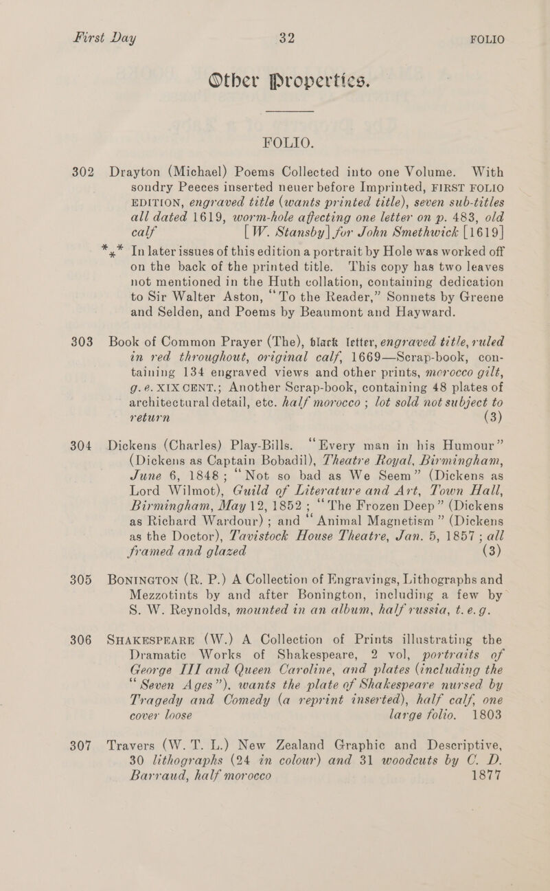 302 303 304 305 306 307 Other Propertics. FOLLO. Drayton (Michael) Poems Collected into one Volume. With sondry Peeces inserted neuer before Imprinted, FIRST FOLIO EDITION, engraved title (wants printed title), seven sub-titles all dated 1619, worm-hole affecting one letter on p. 483, old calf [W. Stansby] for John Smethwick [1619] In later issues of this edition a portrait by Hole was worked off on the back of the printed title. This copy has two leaves not mentioned in the Huth collation, containing dedication to Sir Walter Aston, “To the Reader,” Sonnets by Greene and Selden, and Poems by Beaumont and Hayward. * Book of Common Prayer (The), black letter, engraved title, ruled in red throughout, original calf, 1669—Scrap-book, con- taining 134 engraved views and other prints, mcrocco gilt, g.é@. XIX CENT.; Another Scrap-book, containing 48 plates of ~ architectural detail, etc. half morocco ; lot sold not subject to return (3) Dickens (Charles) Play-Bills. ““Every man in his Humour” (Dickens as Captain Bobadil), Theatre Royal, Birmingham, June 6, 1848; “Not so bad as We Seem” (Dickens as Lord Wilmot), Guild of Literature and Art, Town Hail, Birmingham, May 12, 1852; “The Frozen Deep” (Dickens as Richard Wardour) ; and “ Animal Magnetism ” (Dickens as the Doctor), Tavistock House Theatre, Jan. 5, 1857; all Sramed and glazed (3) BontINGTON (R. P.) A Collection of Engravings, Lithographs and Mezzotints by and after Bonington, including a few by S. W. Reynolds, mounted in an album, half russia, t.e.g. SHAKESPEARE (W.) A Collection of Prints illustrating the Dramatic Works of Shakespeare, 2 vol, portraits of George III and Queen Caroline, and plates (including the “Seven Ages”). wants the plate of Shakespeare nursed by Tragedy and Comedy (a reprint inserted), half calf, one cover loose large folio. 1803 Travers (W. T. L.) New Zealand Graphic and Descriptive, 30 lithographs (24 in colour) and 31 woodcuts by C. D. Barraud, half morocco eey