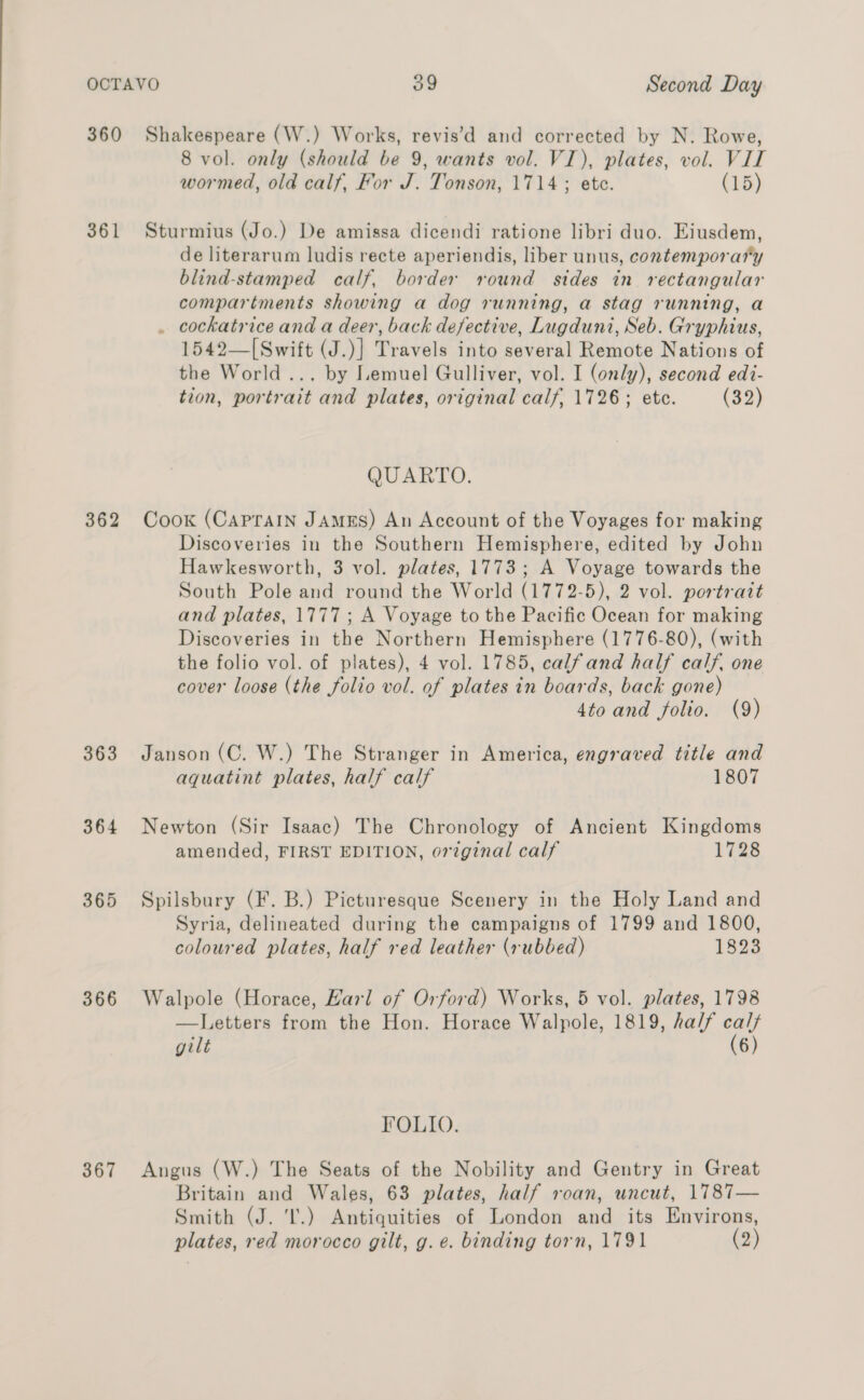 360 Shakespeare (W.) Works, revis’d and corrected by N. Rowe, 8 vol. only (should be 9, wants vol. VI), plates, vol. VIT wormed, old calf, For J. Tonson, 1714; ete. (15) 361 Sturmius (Jo.) De amissa dicendi ratione libri duo. Eiusdem, de literarum ludis recte aperiendis, liber unus, contemporary blind-stamped calf, border round sides in rectangular compartments showing a dog running, a stag running, a . cockatrice and a deer, back defective, Lugduni, Seb. Gryphius, 1542—[Swift (J.)] Travels into several Remote Nations of the World ... by Lemuel Gulliver, vol. I (only), second edi- tion, portrait and plates, original calf, 1726; etc. (33) QUARTO. 362 Cook (Caprain JAMES) An Account of the Voyages for making Discoveries in the Southern Hemisphere, edited by John Hawkesworth, 3 vol. plates, 1773; A Voyage towards the South Pole and round the World (1772-5), 2 vol. portrait and plates, 1777; A Voyage to the Pacific Ocean for making Discoveries in the Northern Hemisphere (1776-80), (with the folio vol. of plates), 4 vol. 1785, calfand half calf. one cover loose (the folio vol. of plates in boards, back gone) 4to and folio. (9) 363 Janson (C. W.) The Stranger in America, engraved title and aquatint plates, half calf 1807 364 Newton (Sir Isaac) The Chronology of Ancient Kingdoms amended, FIRST EDITION, orginal calf 1728 365 Spilsbury (F. B.) Picturesque Scenery in the Holy Land and Syria, delineated during the campaigns of 1799 and 1800, coloured plates, half red leather (rubbed) 1823 366 Walpole (Horace, Harl of Orford) Works, 5 vol. plates, 1798 —Letters from the Hon. Horace Walpole, 1819, ha/f caly gilt (6) FOLIO. 367 Angus (W.) The Seats of the Nobility and Gentry in Great Britain and Wales, 63 plates, half roan, uncut, 1787— Smith (J. I.) Antiquities of London and its Environs, plates, red morocco gilt, g. e. binding torn, 1791 (2)