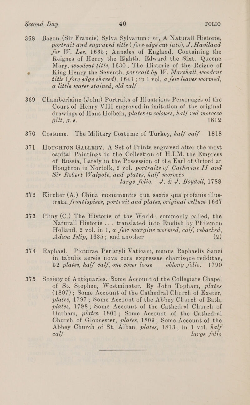 368 369 370 371 372 373 B74 375 Bacon (Sir Francis) Sylva Sylvarum: oi, A Natural] Historie, portrait and engraved title ( fore-edge cut into), J. Haviland jor W. Lee, 1635; Annales of England. Containing the Reignes of Henry the Eighth. Edward the Sixt. Queene Mary, woodcut title, 1630; The Historie of the Reigne of King Henry the Seventh, portrait by W. Marshall, woodcut title ( fore-edge shaved), 1641; in 1 vol. afew leaves wormed, a little water-stained, old calf Chamberlaine (John) Portraits of Illustrious Personages of the Court of Henry VIII engraved in imitation of the original drawings of Hans Holbein, plates in colours, half red morocco gilt, O.¢@. 1812 Costume. The Military Costume of Turkey, half calf 1818 HouGHTon GALLERY. A Set of Prints engraved after the most capital Paintings in the Collection of H.I.M. the Empress of Russia, Lately in the Possession of the Earl of Orford at Houghton in Norfolk, 2 vol. portraits of Catherine II and Sir Robert Walpole, and plates, half morocco large folio. J. &amp; J. Boydell, 1788 Kircher (A.) China monumentis qua sacris qua profanis illus- trata, frontispiece, portrait and plates, original vellum 1667 Pliny (C.) The Historie of the World: commonly called, the Naturall Historie... translated into English by Philemon Holland, 2 vol. in 1, a few margins wormed, calf, rebacked, Adam Islip, 1635; and another (2) Raphael. Picturae Peristyli Vaticani, manus Raphaelis Sanci in tabulis aereis nova cura expressae chartisque redditae, 52 plates, half calf, one cover loose oblong folio. 1790 Society of Antiquaries. Some Account of the Collegiate Chapel of St. Stephen, Westminster. By John Topham, plates (1807); Some Account of the Cathedral Church of Exeter, plates, 1797; Some Account of the Abbey Church of Bath, plates, 1798; Some Account of the Cathedral Church of Durham, plates, 1801; Some Account of the Cathedral Church of Gloucester, plates, 1809; Some Account of the Abbey Church of St. Alban, plates, 1813; in 1 vol. half calf large folio  