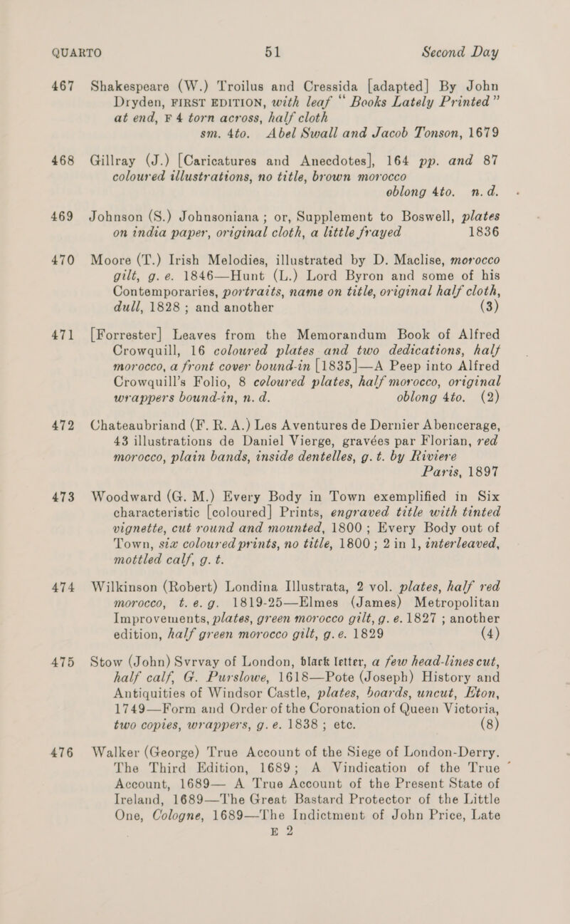 467 468 469 470 471 472 473 474 475 476 Shakespeare (W.) Troilus and Cressida [adapted] By John Dryden, FIRST EDITION, with leaf “ Books Lately Printed ” at end, F 4 torn across, half cloth sm. 4to. Abel Swall and Jacob Tonson, 1679 Gillray (J.) [Caricatures and Anecdotes], 164 pp. and 87 coloured twllustrations, no title, brown morocco oblong 4to. n.d. Johnson (S.) Johnsoniana ; or, Supplement to Boswell, plates on india paper, original cloth, a little frayed 1836 Moore (T.) Irish Melodies, illustrated by D. Maclise, morocco gilt, g. e. 1846—Hunt (L.) Lord Byron and some of his Contemporaries, portraits, name on title, original half cloth, dull, 1828 ; and another (3) [Forrester] Leaves from the Memorandum Book of Alfred Crowquill, 16 coloured plates and two dedications, half morocco, a front cover bound-in [1835|—A Peep into Alfred Crowguill’s Folio, 8 coloured plates, half morocco, original wrappers bound-in, n. d. oblong 4to. (2) Chateaubriand (F. R. A.) Les Aventures de Dernier A bencerage, 43 illustrations de Daniel Vierge, gravées par Florian, red morocco, plain bands, inside dentelles, g.t. by Riviere Paris, 1897 Woodward (G. M.) Every Body in Town exemplified in Six characteristic [coloured] Prints, engraved title with tinted vignette, cut round and mounted, 1800; Every Body out of Town, sia coloured prints, no title, 1800; 2 in 1, enterleaved, mottled calf, g. t. Wilkinson (Robert) Londina Illustrata, 2 vol. plates, half red morocco, t.e.g. 1819-25—Elmes (James) Metropolitan Improvements, plates, green morocco gilt, g. e. 1827 ; another edition, half green morocco gilt, g.e. 1829 (4) Stow (John) Svrvay of London, black letter, a few head-lines cut, half calf, G. Purslowe, 1618—Pote (Joseph) History and Antiquities of Windsor Castle, plates, boards, uncut, Hton, 1749—Form and Order of the Coronation of Queen Victoria, two copies, wrappers, g.e. 1838; ete. (8) Walker (George) True Account of the Siege of London-Derry. The Third Edition, 1689; A Vindication of the True ~ Account, 1689— A True Account of the Present State of Ireland, 1689—The Great Bastard Protector of the Little One, Cologne, 1689—The Indictment of John Price, Late