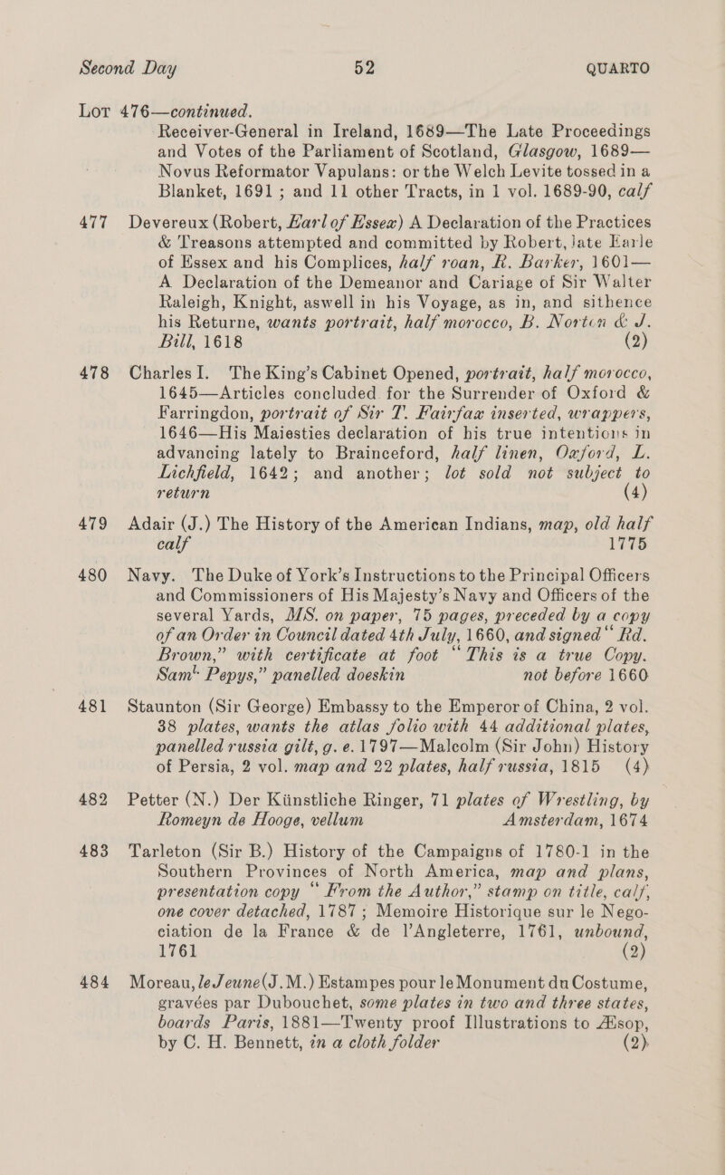 477 478 479 480 481 482 483 484 Receiver-General in Ireland, 1689—The Late Proceedings and Votes of the Parliament of Scotland, Glasgow, 1689— Novus Reformator Vapulans: or the Welch Levite tossed in a Blanket, 1691; and 11 other Tracts, in 1 vol. 1689-90, calf Devereux (Robert, Harlof Essex) A Declaration of the Practices &amp; Treasons attempted and committed by Robert, Jate Earle of Essex and his Complices, half roan, R. Barker, 1601— A Declaration of the Demeanor and Cariage of Sir Walter Raleigh, Knight, aswell in his Voyage, as in, and sithence his Returne, wants portrait, half morocco, B. Norton &amp; J. Bill, 1618 (2) CharlesI. The King’s Cabinet Opened, portrait, half morocco, 1645—Articles concluded. for the Surrender of Oxford &amp; Farringdon, portrait of Sir T. Fairfax inserted, wrappers, 1646—His Maiesties declaration of his true intentions in advancing lately to Brainceford, half linen, Oxford, L. Lichfield, 1642; and another; lot sold not subject to return (4) Adair (J.) The History of the American Indians, map, old half calf 1775 Navy. The Duke of York’s Instructions to the Principal Officers and Commissioners of His Majesty’s Navy and Officers of the several Yards, M/S. on paper, 75 pages, preceded by a copy of an Order in Council dated 4th July, 1660, and signed“ Rd. Brown,” with certificate at foot “This is a true Copy. Sam Pepys,” panelled doeskin not before 1660 Staunton (Sir George) Embassy to the Emperor of China, 2 vol. 38 plates, wants the atlas folio with 44 additional plates, panelled russia gilt, g. e. 1797—Malcolm (Sir John) History of Persia, 2 vol. map and 22 plates, halfrussia, 1815 (4) Petter (N.) Der Kiinstliche Ringer, 71 plates of Wrestling, by | Romeyn de Hooge, vellum Amsterdam, 1674 Tarleton (Sir B.) History of the Campaigns of 1780-1 in the Southern Provinces of North America, map and plans, presentation copy © Krom the Author,” stamp on title, calf, one cover detached, 1787 ; Memoire Historique sur le Nego- elation de la France &amp; de l’Angleterre, 1761, unbound, 1761 (2) Moreau, le Jewne(J.M.) Estampes pour le Monument du Costume, gravées par Dubouchet, some plates in two and three states, boards Paris, 1881—Twenty proof Illustrations to Asop, by C. H. Bennett, in a cloth folder (2),