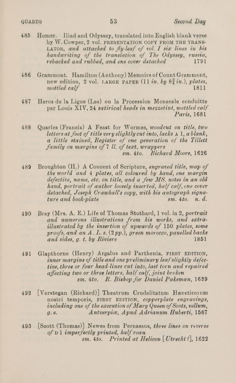485 486 487 488 489 490 491 492 493 Homer. Iliad and Odyssey, translated into English blank verse by W. Cowper, 2 vol. PRESENTATION COPY FROM THE TRANS- LATOR, and attached to fly-leaf of vol. I six lines in his handwriting of the translation of The Odyssey, russia, rebacked and rubbed, and one cover detached 1791 Grammont. Hamilton (Anthony) Memoirs of Count Grammont, new edition, 2 vol. LARGE PAPER (11 in. by 82in.), plates, mottled calf 1811 Heros de la Ligue (Les) ou la Procession Monacale conduitte par Louis XIV, 24 satirical heads in mezzotint, mottled calf Paris, 1681 Quarles (Francis) A Feast for Wormes, woodcut on title, two letters at foot of title very slightly cut into, lacks a 1, a blank, a little stained, Register of one generation of the Tillett Family on margins of 7 ll. of text, wrappers sm. 4to. Richard Moore, 1626 Broughton (H.) A Concent of Scripture, engraved title, map of the world and 4 plates, all coloured by hand, one margin defective, name, etc. on title, anda few MS. notes in an old hand, portrait of author loosely inserted, half calf, one cover detached, Joseph Crawhall’s copy, with his autograph signa- ture and book-plate sm. 4to. n.d. Bray (Mrs. A. E.) Life of Thomas Stothard, 1 vol. in 2, portrait and numerous illustrations from his works, and eatra- tllustrated by the insertion of upwards of 150 plates, some proofs, and an A. L.s.(2pp.), green morocco, panelled backs and sides, g. t. by Riviere 1851 Glapthorne (Henry) Argalus and Parthenia, FIRST EDITION, inner margins of titleand one preliminary leaf slightly defec- tive, three or four head-lines cut into, last torn and repaired affecting two or three letters, half calf, joint broken sm. 4to. Rk. Bishop for Daniel Pakeman, 1639 [ Verstegan (Richard)] Theatrum Crudelitatum Hereticorum nostri temporis, FIRST EDITION, copperplate engravings, including one of the execution of Mary Queen of Scots, vellum, g.é. Antverpie, Apud Adrianum Huberti, 1587 [Scott (Thomas)] Newes from Pernassus, three lines on reverse of D1 imperfectly printed, half roan
