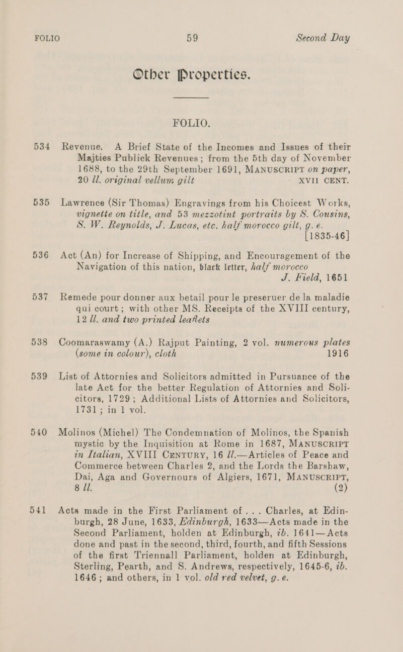 Other Properties. FOLIO. 534 Revenue. A Brief State of the Incomes and Issues of their Majties Publick Revenues; from the 5th day of November 1688, to the 29th September 1691, MANUSCRIPT on paper, 20 Ul. original vellum gilt XVII CENT. 535 Lawrence (Sir Thomas) Engravings from his Choicest Works, vignette on title, and 53 mezzotint portraits by S. Cousins, S. W. Reynolds, J. Lucas, etc. half morocco gilt, g. e. [1835-46] 536 Act (An) for Increase of Shipping, and Encouragement of the Navigation of this nation, black letter, half morocco J. Field, 1651 537 Remede pour donner aux betail pour le preseruer de la maladie qui court; with other MS. Receipts of the XVIII century, 12 ll. and two printed leaflets 538 Coomaraswamy (A.) Rajput Painting, 2 vol. numerous plates (some in colour), cloth 1916 539 List of Attornies and Solicitors admitted in Pursuance of the late Act for the better Regulation of Attornies and Soli- citors, 1729; Additional Lists of Attornies and Solicitors, Riot; tt vol. 540 Molinos (Michel) The Condemnation of Molinos, the Spanish mystic by the Inquisition at Rome in 1687, MANUSCRIPT in Italian, XVIII Century, 16 //.—Articles of Peace and Commerce between Charles 2, and the Lords the Barshaw, Dai, Aga and Governours of Algiers, 1671, <a 8 1. 2 541 Acts made in the First Parliament of... Charles, at Edin- burgh, 28 June, 1633, Hdinburgh, 1633—Acts made in the Second Parliament, holden at Edinburgh, 7b. 1641—Acts done and past in the second, third, fourth, and fifth Sessions of the first Triennall Parliament, holden at Edinburgh, Sterling, Pearth, and S. Andrews, respectively, 1645-6, 7b. 1646; and others, in 1 vol. old red velvet, g. e.