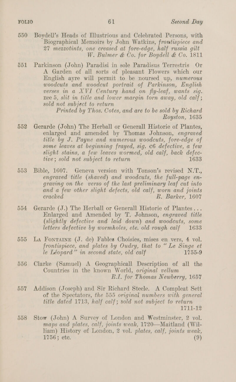 550 Boydell’s Heads of Illustrious and Celebrated Persons, with Biographical Memoirs by John Watkins, frontispiece and 27 mezzotints, one creased at fore-edge, half russia gilt W. Bulmer &amp; Co. for Boydell &amp; Co. 1811 551 Parkinson (John) Paradisi in sole Paradisus Terrestris Or A Garden of all sorts of pleasant Flowers which our inglish ayre will permit to be noursed up, numerous woodcuts and woodcut portrait of Parkinson, English verses in a XVI Century hand on fly-leaf, wants sig. Eee 5, slit in title and lower margin torn away, old calf ; sold not subject to return | Printed by Thos. Cotes, and are to be sold by Richard Royston, 1635 552 Gerarde (John) The Herball or Generall Historie of Plantes, enlarged and amended by Thomas Johnson, engraved title by J. Payne and numerous woodcuts, fore-edge of - some leaves at beginning frayed, sig. 06 defective, a few slight stains, a few leaves wormed, old calf, back defec- twe; sold not subject to return — 1633 553 Bible, 1607. Geneva version with Tonson’s revised N.T., engraved title (shaved) and woodcuts, the full-page en- graving on the verso of the last preliminary leaf cut into and a few other slight defects, old calf, worn and joints cracked Rk. Barker, 1607 554 Gerarde (J.) The Herball or Generall Historie of Plantes... Knlarged and Amended by T. Johnson, engraved title (slightly defective and laid down) and woodcuts, some letters defectwe by wormholes, ete. old rough calf 1633 555 La FontaIne (J. de) Fables Choisies, mises en vers, 4 vol. frontismece, and plates by Oudry, that to “ Le Singe et le Léopard”’ wm second state, old calf 1755-9 556 Clarke (Samuel) A Geographicall Description of all the Countries in the known World, original vellum RL. for Thomas Newberry, 165% 557 Addison (Joseph) and Sir Richard Steele. A Compleat Sett of the Spectators, the 555 original numbers with general title dated 1713, half calf; sold not subject to return 1711-12 558 Stow (John) A Survey of London and Westminster, 2 vol. maps and plates, calf, joints weak, 1%720—Maitland (Wil- liam) History of London, 2 vol. plates, calf, joints weak, 1756; ete. (9)