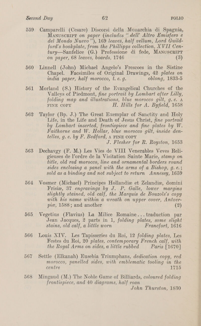 559 561 562 563 564. 065 566 Camparelli (Cesare) Discorsi della Monarchia di Spagnia, Manuscript on paper (includes * dell’ Altro Emuisfero e del Mondo Nuevo’), 169 leaves, half vellum, Lord Guild- ford’s bookplate, from the Phillipps collection, X VII Cen- tury—Sanfelice (G.) Professione di fede, Manuscript on paper, 68 leaves, boards, 1746 (3) Linnell (John) Michael Angelo’s Frescoes in the Sistine Chapel. Facsimiles of Original Drawings, 42 plates on india paper, half morocco, t. e. g. oblong, 1833-5 Morland (S.) History of the Evangelical Churches of the Valleys of Piedmont, fine portrait by Lombart after Lilly, folding map and illustrations, blue morocco gilt, g.e. A FINE COPY HT, Hills for A. Byfield, 1658 Taylor (Bp. J.) The Great Exemplar of Sanctity and Holy Life, in the Life and Death of Jesus Christ, fine portrait by Lombart wmserted, frontispiece and fine plates by W. Faithorne and W. Hollar, blue morocco gilt, mside den- telles, g. e. by IF’. Bedford, A FINE COPY J. Flesher for R. Royston, 1653 Dechavgy (F. M.) Les Vies de VIII Venerables Veves Reli- gieuses de l’ordre de la Visitation Sainte Marie, stamp on title, old red morocco, line and ornamental borders round sides enclosing a panel with the arms of a Bishop, g. e.: sold as a binding and not subject to return Amnnessy, 1659 Vosmer (Michael) Principes Hollandiz et Zelandizw, domini Frisia, 37 engravings by J. P. Galle, lower margins slightly stained, old calf, the Marquis de Bouzols’s copy with his name within a wreath on upper cover, Antver- pie, 1588; and another (2) Vegetius (Flavius) La Milice Romaine... traduction par Jean Jacques, 2 parts in 1, folding plates, some slight stains, old calf, a little worn Francfort, 1616 Louis XIV. Les Tapisseries du Roi, 12 folding plates, Les Festes du Roi, 20 plates, contemporary French calf, with the Royal Arms on sides, a little rubbed Paris [1670] Settle (Elkanah) Husebia Triumphans, dedication copy, red morocco, panelled sides, with emblematic tooling in the centre | L715 Mingaud (M.) The Noble Game of Billiards, coloured folding frontispiece, and 40 diagrams, half roan John Thurston, 1830