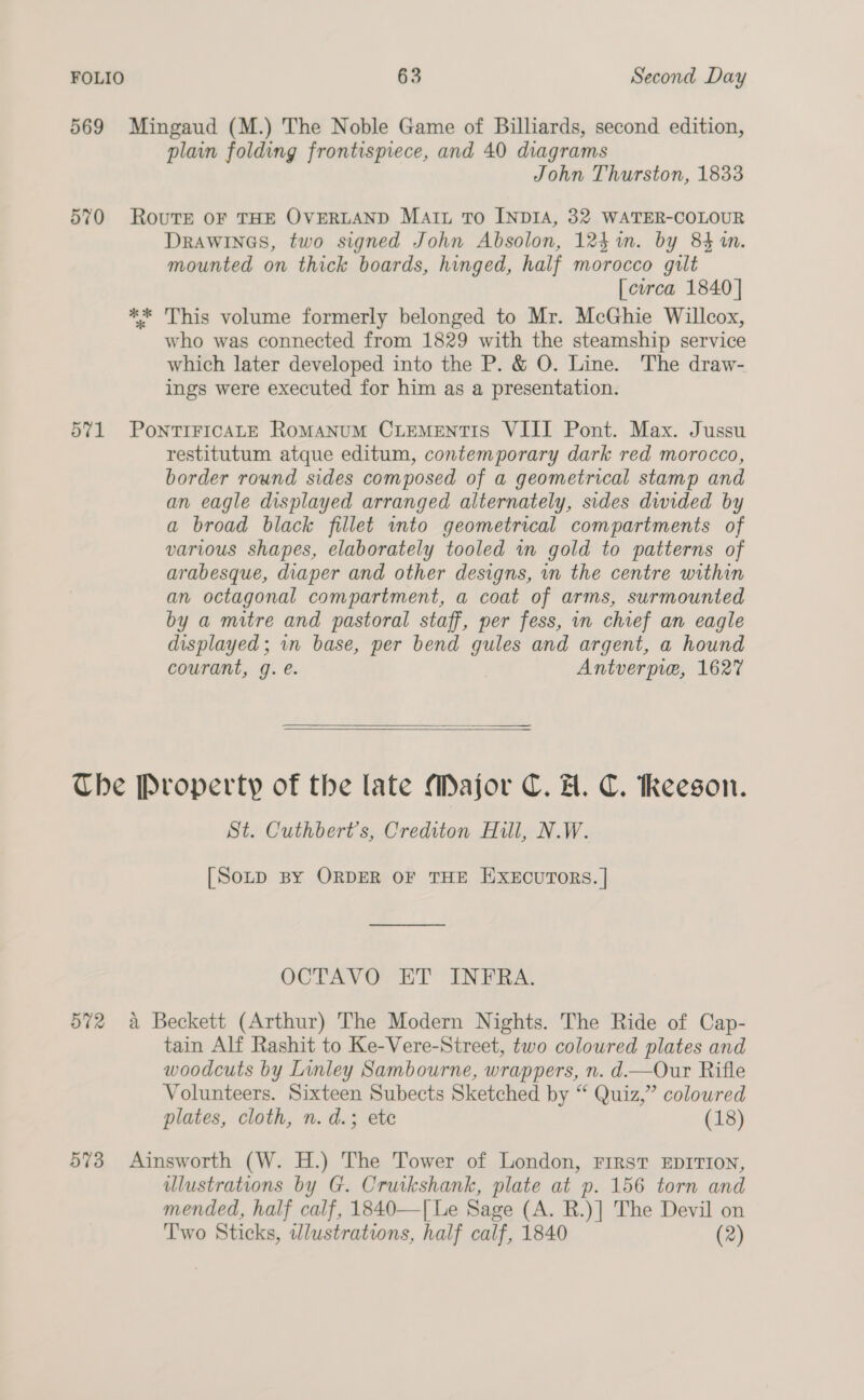 569 Mingaud (M.) The Noble Game of Billiards, second edition, plain folding frontispiece, and 40 diagrams John Thurston, 1833 570 Route oF THE OVERLAND Matt To INDIA, 32 WATER-COLOUR DRAWINGS, two signed John Absolon, 123 im. by 84m. mounted on thick boards, hinged, half morocco gilt [curca 1840 | ** This volume formerly belonged to Mr. McGhie Willcox, who was connected from 1829 with the steamship service which later developed into the P. &amp; O. Line. The draw- ings were executed for him as a presentation. 571 PonvTiFICALE Romanum CiLEMENTIS VIII Pont. Max. Jussu restitutum atque editum, contemporary dark red morocco, border round sides composed of a geometrical stamp and an eagle displayed arranged alternately, sides divided by a broad black fillet into geometrical compartments of various shapes, elaborately tooled in gold to patterns of arabesque, diaper and other designs, in the centre within an octagonal compartment, a coat of arms, surmounted by a mitre and pastoral staff, per fess, in chief an eagle displayed; in base, per bend gules and argent, a hound courant, g. e. Antverpre, 1627   Che Property of the late Major C. H. C. Reesgon. St. Cuthbert’s, Crediton Hull, N.W. [SoLD BY ORDER OF THE EXECUTORS. | OCTAVO ET INFRA. 572 a Beckett (Arthur) The Modern Nights. The Ride of Cap- tain Alf Rashit to Ke-Vere-Street, two coloured plates and woodcuts by Linley Sambourne, wrappers, n. d—Our Rifle Volunteers. Sixteen Subects Sketched by “ Quiz,” coloured plates, cloth, n.d.3; ete (18) 573 Ainsworth (W. H.) The Tower of London, FIRST EDITION, ulustrations by G. Cruikshank, plate at p. 156 torn and mended, half calf, 1840—| Le Sage (A. R.)] The Devil on Two Sticks, wlustrations, half calf, 1840 (2)