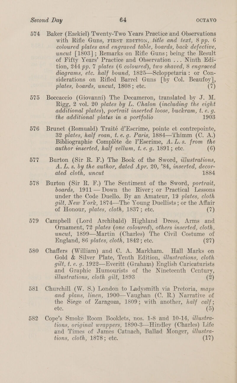 574 575 576 5v7 578 579 580 581 582 Baker (Ezekiel) Twenty-Two Years Practice and Observations with Rifle Guns, FIRST EDITION, title and text, 8 pp. 6 coloured plates and engraved table, boards, back defectwe, uncut [1803]; Remarks on Rifle Guns; being the Result of Fifty Years’ Practice and Observation ... Ninth Hdi- tion, 244 pp. 7 plates (6 coloured), two shaved, 8 engraved diagrams, etc. half bound, 1825—Scloppetaria : or Con- siderations on Rifled Barrel Guns [by Col. Beaufoy], plates, boards, uncut, 1808; etc. (7) Boccaccio (Giovanni) The Decameron, translated by J. M. Rigg, 2 vol. 20 plates by L. Chalon (including the eight additional plates), portrat wmserted loose, buckram, t. e. g. the additional plates in a portfolio 1903 Brunet (Romuald) Traité d’Escrime, pointe et contrepointe, 32 plates, half roan, t.e.g. Paris, 1884—Thimm (C. A.) Bibliographie Compléte de l’Eserime, A. L.s. from the author wmserted, half vellum, t. e. g. 1891; ete. (6) Burton (Sir R. F.) The Book of the Sword, slustrations, A. L. s. by the author, dated Apr. 20, ’84, inserted, decor- ated cloth, uncut 1884 Burton (Sir R. F.) The Sentiment of the Sword, portrait, boards, 1911— Down the River; or Practical Lessons under the Code Duello. By an Amateur, 12 plates, cloth gut, New York, 18%4—The Young Duellists; or the Affair of Honour, plates, cloth, 1837; etc. (7) Campbell (Lord Archibald) Highland Dress, Arms and Ornament, 72 plates (one coloured), others inserted, cloth, uncut, 1899—Martin (Charles) The Civil Costume of England, 86 plates, cloth, 1842; ete. (277) Chaffers (William) and C. A. Markham. Hall Marks on Gold &amp; Silver Plate, Tenth Edition, wlustrations, cloth gilt, t. e. g. 1922—Everitt (Graham) English Caricaturists and Graphic Humourists of the Nineteenth Century, ulustrations, cloth gilt, 1893 (2) Churchill (W. 8.) London to Ladysmith via Pretoria, maps and plans, linen, 1900—Vaughan (C. R.) Narrative of the Siege of Zaragoza, 1809; with another, half calf; etc. (5) Cope’s Smoke Room Booklets, nos. 1-8 and 10-14, wdlustra- tions, original wrappers, 1890-3—Hindley (Charles) Life and Times of James Catnach, Ballad Monger, «dlustra- tions, cloth, 1878; ete. (17)