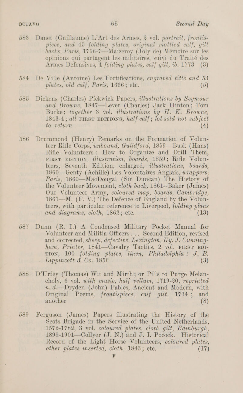 583 Danet (Guillaume) L’Art des Armes, 2 vol. portrait, frontis- piece, and 45 folding plates, original mottled calf, gilt backs, Paris, 1766-7—Maizeroy (Joly de) Mémoire sur les Opinions qui partagent les militaires, suivi du Traité des Armes Defensives, 4 folding plates, calf gilt, wb. 1773 (3) 584 De Ville (Antoine) Les Fortifications, engraved title and 53 plates, old calf, Paris, 1666; ete. (5) 585 Dickens (Charles) Pickwick Papers, wlustrations by Seymour and Browne, 1847—Lever (Charles) Jack Hinton; Tom Burke; together 3 vol. wlustratwns by H. K. Browne, 1843-4; all FIRST EDITIONS, half calf; lot sold not subject to return (4) 586 Drummond (Henry) Remarks on the Formation of Volun- teer Rifle Corps, unbound, Guildford, 1859—Busk (Hans) Rifle Volunteers: How to Organize and Drill Them, FIRST EDITION, tllustration, boards, 1859; Rifle Volun- teers, Seventh Edition, enlarged, tlustrations, boards, 1860—Genty (Achille) Les Volontaires Anglais, wrappers, Paris, 1860—MacDougal (Sir Duncan) The History of the Volunteer Movement, cloth back, 1861--Baker (James) Our Volunteer Army, coloured map, boards, Cambridge, 1861—M. (F. V.) The Defence of England by the Volun- teers, with particular reference to Liverpool, folding plans and diagrams, cloth, 1862; etc. 587 Dunn (R. I.) A Condensed Military Pocket Manual for Volunteer and Militia Officers... Second Edition, revised and corrected, sheep, defective, Lexington, Ky. J. Cunning- ham, Printer, 1841—Cavalry Tactics, 2 vol. FIRST EDI- TION, 100 folding plates, linen, Philadelphia: J. B. Inppincott &amp; Co. 1856 (3) 588 D’Urfey (Thomas) Wit and Mirth; or Pills to Purge Melan- choly, 6 vol. with music, half vellum, 1719-20, reprinted n. d.—Dryden (John) Fables, Ancient and Modern, with Original Poems, frontispiece, calf gilt, 1734; and another (8) 589 Ferguson (James) Papers illustrating the History of the Scots Brigade in the Service of the United Netherlands, 1572-1782, 3 vol. coloured plates, cloth gilt, Edinburgh, 1899-1901—Collyer (J. N.) and J. I. Pocock. Historical Record of the Light Horse Volunteers, coloured plates, other plates wnserted, cloth, 1843; ete. (17) | F