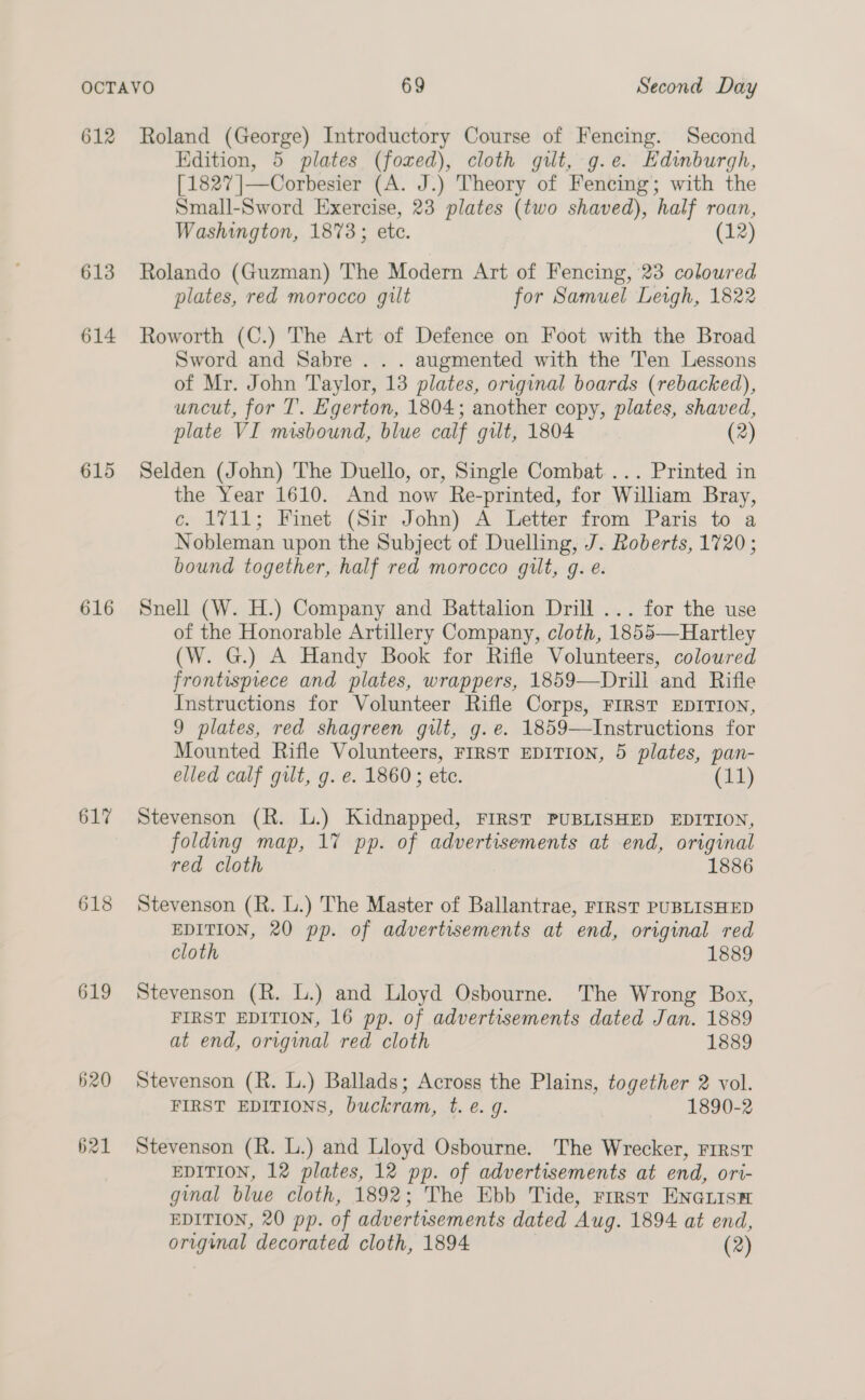 612 Roland (George) Introductory Course of Fencing. Second Edition, 5 plates (fored), cloth gilt, g.e. Edinburgh, [1827 |—Corbesier (A. J.) Theory of Fencing; with the Small-Sword Exercise, 23 plates (two shaved), half roan, Washington, 1873; ete. (12) 613 Rolando (Guzman) The Modern Art of Fencing, 23 coloured plates, red morocco gilt for Samuel Leigh, 1822 614 Roworth (C.) The Art of Defence on Foot with the Broad Sword and Sabre . . . augmented with the Ten Lessons of Mr. John Taylor, 13 plates, original boards (rebacked), uncut, for T. Egerton, 1804; another copy, plates, shaved, plate VI misbound, blue calf gilt, 1804 2) 615 Selden (John) The Duello, or, Single Combat ... Printed in the Year 1610. And now Re-printed, for Wiliam Bray, ce. 1711; Finet (Sir John) A Letter from Paris to a Nobleman upon the Subject of Duelling, J. Roberts, 1720 ; bound together, half red morocco gilt, g. e. 616 Snell (W. H.) Company and Battalion Drill ... for the use of the Honorable Artillery Company, cloth, 1855—Hartley (W. G.) A Handy Book for Rifle Volunteers, coloured frontispiece and plates, wrappers, 1859—Drill and Rifle Instructions for Volunteer Rifle Corps, FIRST EDITION, 9 plates, red shagreen gilt, g.e. 1859—Instructions for Mounted Rifle Volunteers, FIRST EDITION, 5 plates, pan- elled calf gilt, g. e. 1860; ete. (11) 617 Stevenson (R. L.) Kidnapped, FIRST PUBLISHED EDITION, folding map, 17 pp. of advertisements at end, original red cloth 1886 618 Stevenson (R. L.) The Master of Ballantrae, FIRST PUBLISHED EDITION, 20 pp. of advertisements at end, original red cloth 1889 619 Stevenson (R. L.) and Lloyd Osbourne. The Wrong Box, FIRST EDITION, 16 pp. of advertisements dated Jan. 1889 at end, original red cloth 1889 620 Stevenson (R. L.) Ballads; Across the Plains, together 2 vol. FIRST EDITIONS, buckram, t. e. g. 1890-2 621 Stevenson (R. L.) and Lloyd Osbourne. The Wrecker, First EDITION, 12 plates, 12 pp. of advertisements at end, ori- ginal blue cloth, 1892; The Ebb Tide, rrrst ENGLIs® EDITION, 20 pp. of advertisements dated Aug. 1894 at end, ee decorated cloth, 1894 (2)