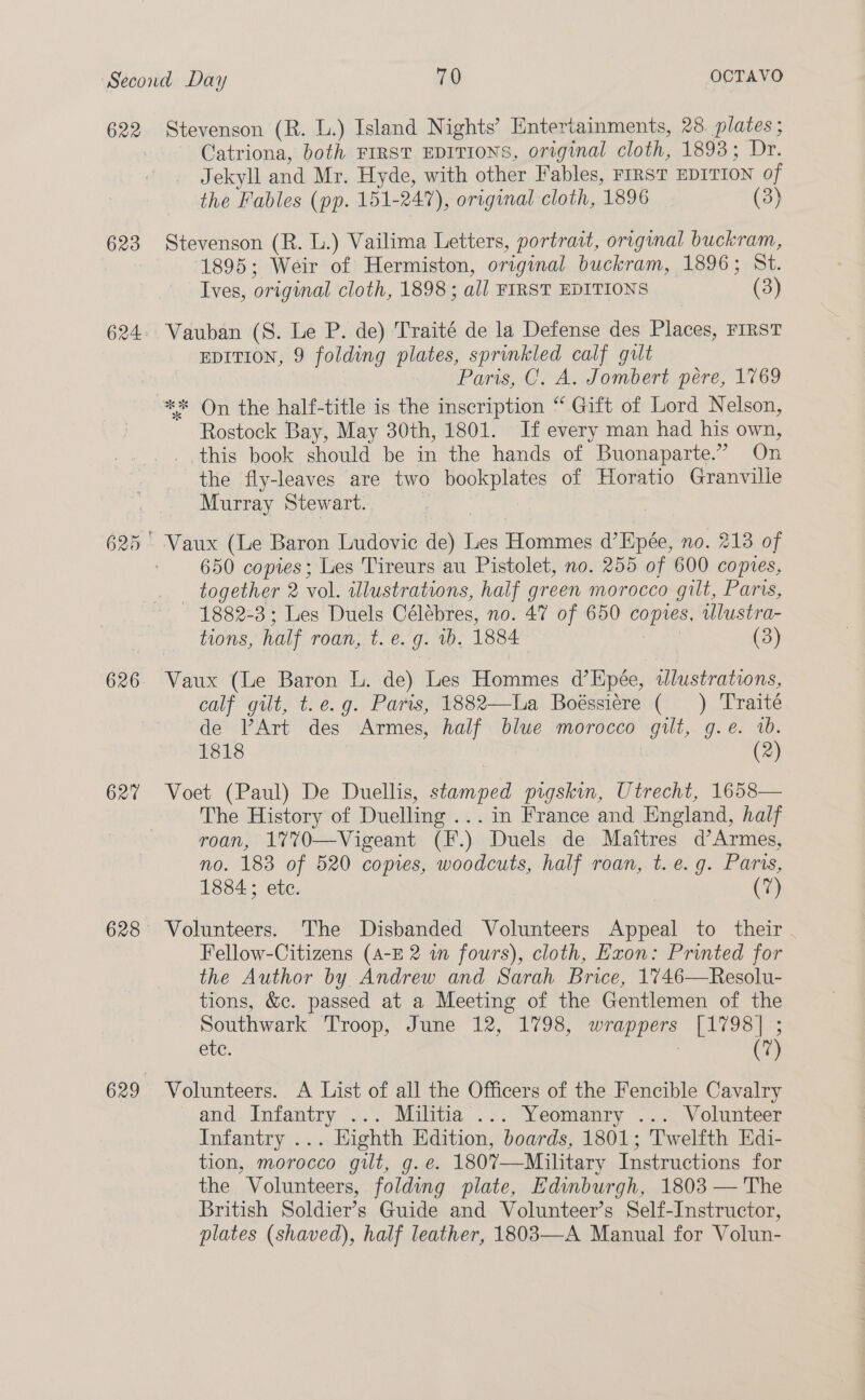 622 623 626 627 Stevenson (R. L.) Island Nights’ Entertainments, 28. plates ; Catriona, both FIRST EDITIONS, original cloth, 1893; Dr. Jekyll and Mr. Hyde, with other Fables, FIRST DITION of the Fables (pp. 151- 247), original cloth, 1896 (3) Stevenson (R. L.) Vailima Letters, portrait, original buckram, 1895; Weir of Hermiston, original buckram, 1896; St. Ives, original cloth, 1898 ; all FIRST EDITIONS (3) Vauban (S. Le P. de) Traité de la Defense des Places, FIRST EDITION, 9 folding plates, sprinkled calf gult Paris, C, A. Jombert pére, 1769 Rostock Bay, May 30th, 1801. If every man had his own, this book should be in the hands of Buonaparte.” On the fly-leaves are two bookplates of Horatio Granville Murray Stewart. Vaux (Le Baron Ludovic de) Les Hommes d’Epée, no. 213 of 650 copies; Les Tireurs au Pistolet, no. 255 of 600 copies, _ together 2 vol. illustrations, half green morocco gilt, Paris, 1882-3; Les Duels Célebres, no. 47 of 650 copes, ulustra- lions, half roan, t. €. J. vb. 1884 (3) Vaux (Le Baron L. de) Les Hommes d’Epée, illustrations, calf gilt, t.e.g. Paris, 1882—lLa Boéssiére ( ) Traité de VArt des Armes, half blue morocco gilt, g.e. 2. 1818 (2) Voet (Paul) De Duellis, stamped pigskin, Utrecht, 1658— The History of Duelling ... in France and England, half roan, 17V70—Vigeant (F.) Duels de Maitres d’Armes, no. 183 of 520 copies, woodcuts, half roan, t. e.g. Paris, 1884; ete. (7) Volunteers. The Disbanded Volunteers Appeal to their . Fellow-Citizens (A-E 2 wm fours), cloth, Exon: Printed for the Author by Andrew and Sarah Brice, 1746—Resolu- tions, &amp;c. passed at a Meeting of the Gentlemen of the Southwark Troop, June 12, 1798, euciean fee ee ere. (7) Volunteers. A List of all the Officers of the Fencible Cavalry and Infantry ... Militia ... Yeomanry ... Volunteer Infantry ... Eighth Edition, boards, 1801; Twelfth Edi- tion, morocco gilt, g.e. 1807—Military Instructions for the Volunteers, folding plate, Edinburgh, 1803 — The British Soldier’s Guide and Volunteer’s Self-Instructor, plates (shaved), half leather, 1803—-A Manual for Volun-