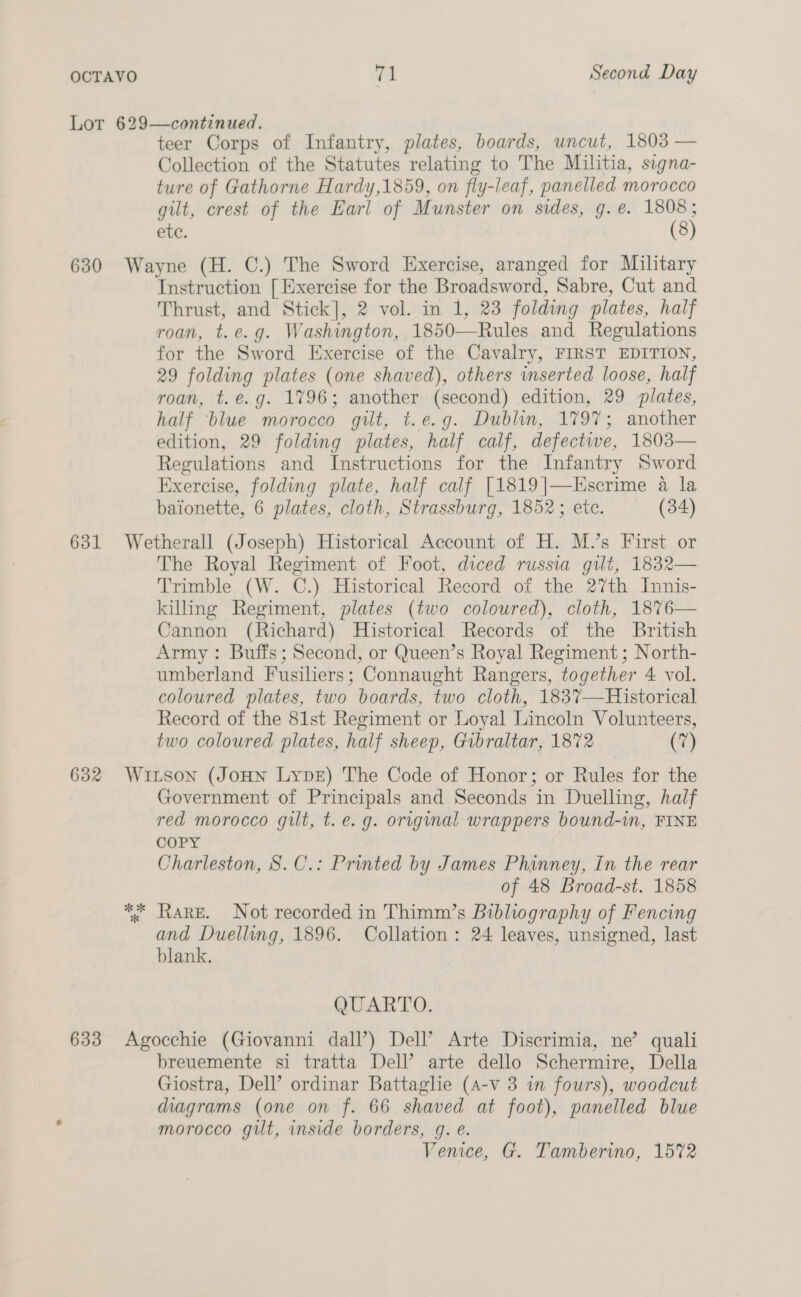 Lor 629—continued. teer Corps of Infantry, plates, boards, uncut, 1803 — Collection of the Statutes relating to The Militia, signa- ture of Gathorne Hardy,1859, on fly-leaf, panelled morocco gilt, crest of the Earl of Munster on sides, g.e. 1808; ete. (8) 630 Wayne (H. C.) The Sword Exercise, aranged for Military Instruction [ Exercise for the Broadsword, Sabre, Cut and Thrust, and Stick], 2 vol. in 1, 23 folding plates, half roan, t.e.g. Washington, 1850—Rules and Regulations for the Sword Exercise of the Cavalry, FIRST EDITION, 29 folding plates (one shaved), others inserted loose, half roan, t.e.g. 1796; another (second) edition, 29 plates, half ‘blue morocco gilt, t.e.g. Dublin, 1797; another edition, 29 folding plates, half calf, defectwe, 1803— Regulations and Instructions for the Infantry Sword Exercise, folding plate, half calf [1819|—Escrime a la baionette, 6 plates, cloth, Strassburg, 1852; ete. (34) 631 Wetherall (Joseph) Historical Account of H. M.’s First or The Royal Regiment of Foot, diced russia gilt, 1832— Trimble (W. C.) Historical Record of the 27th Innis- killing Regiment, plates (two coloured), cloth, 1876— Cannon (Richard) Historical Records of the British Army: Buffs; Second, or Queen’s Royal Regiment ; North- umberland Fusiliers; Connaught Rangers, together 4 vol. coloured plates, two boards, two cloth, 1837—Historical Record of the 81st Regiment or Loyal Lincoln Volunteers, two coloured plates, half sheep, Gibraltar, 1872 (7) 632 Wiison (JoHN LypeE) The Code of Honor; or Rules for the Government of Principals and Seconds in Duelling, half red morocco gilt, t. e.g. original wrappers bound-in, FINE COPY Charleston, 8S. C.: Printed by James Phinney, In the rear of 48 Broad-st. 1858 ** Rare. Not recorded in Thimm’s Bibliography of Fencing and Duelling, 1896. Collation: 24 leaves, unsigned, last blank. QUARTO. 633 Agocchie (Giovanni dall’) Dell’ Arte Discrimia, ne’ quali breuemente si tratta Dell’ arte dello Schermire, Della Giostra, Dell’ ordinar Battaghe (A-v 3 in fours), woodcut diagrams (one on f. 66 shaved at foot), panelled blue morocco gilt, inside borders, g. é. Venice, G. Tamberino, 15%2