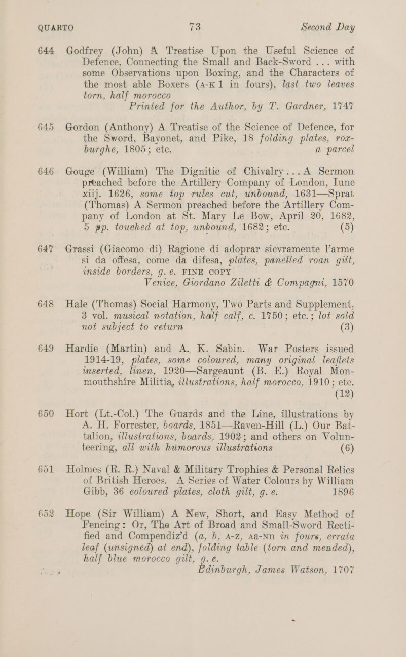 645 646 647 648 649 650 652 Defence, Connecting the Small and Back-Sword ... with some Observations upon Boxing, and the Characters of the most able Boxers (A4-K 1 in fours), last two leaves torn, half morocco Printed for the Author, by T. Gardner, 1747 Gordon (Anthony) A Treatise of the Science of Defence, for the Sword, Bayonet, and Pike, 18 folding plates, roz- burghe, 1805; ete. a parcel Gouge (William) The Dignitie of Chivalry...A Sermon preached before the Artillery Company of London, lune xiij. 1626, some top rules cut, unbound, 1631—Sprat (Thomas) A Sermon preached before the Artillery Com- pany of London at St. Mary Le Bow, April 20, 1682, 5 pp. touehed at top, unbound, 1682; etc. (5) Grassi (Giacomo di) Ragione di adoprar sicvramente l’arme si da offesa, come da difesa, plates, panelled roan gilt, inside borders, g.€. FINE COPY Vemce, Giordano Zilettr &amp; Compagni, 1570 Hale (Thomas) Social Harmony, Two Parts and Supplement, 3 vol. musical notation, half calf, c. 1750; ete.; lot sold not subject to return (3) Hardie (Martin) and A. K. Sabin. War Posters issued 1914-19, plates, some coloured, many original leaflets mserted, linen, 1920—Sargeaunt (B. E.) Royal Mon- mouthshire Militia, Wlustrations, half morocco, 1910; ete. (12) Hort (Lt.-Col.) The Guards and the Line, illustrations by A. H. Forrester, boards, 1851—-Raven-Hill (L.) Our Bat- talion, wlustrations, baards, 1902; and others on Volun- teering, all with humorous illustrations (6) Holmes (R. R.) Naval &amp; Military Trophies &amp; Personal Relics of British Heroes. A Series of Water Colours by William Gibb, 36 coloured plates, cloth gilt, g. e. 1896 Hope (Sir Wilham) A New, Short, and Easy Method of Fencing: Or, The Art of Broad and Small-Sword Recti- fied and Compendiz’d (a, b, a-z, Aa-Nn tn fours, errata leaf (unsigned) at end), folding table (torn and mended), half blue morocco gilt, g. é. Fie. James Watson, 1707