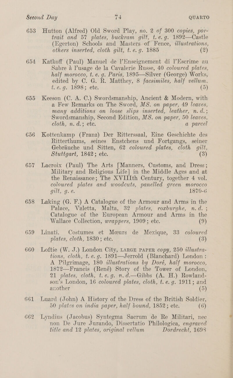 653 654 655 656 658 659 660 661 662 Hutton (Alfred) Old Sword Play, no. 2 of 300 copies, por- trait and 5% plates, buckram gilt, t.e.g. 1892—Castle (Egerton) Schools and Masters of Fence, tlustratins, others wmserted, cloth gilt, t. e.g. 1885 (2) Katkoff (Paul) Manuel de Enseignement di l’Escrime au Sabre 4 Pusage de la Cavalerie Russe, 40 coloured plates, half morocco, t. e. g. Paris, 1895—Silver (George) Works, edited by C. G. R. Matthey, 8 facsumiles, half vellum. &amp;.. Gx 1898; ete, (5) Keeson (C. A. C.) Swordsmanship, Ancient &amp; Modern, with a Few Remarks on The Sword, MS. on paper, 49 leaves, many additions on loose slips inserted, leather, n. d.; Swordsmanship, Second Edition, MS. on paper, 50 leaves, cloth, n. d.3 ete. a parcel Kottenkamp (Franz) Der Ritterssaal, Hine Geschichte des Ritterthums, seines Enstchens und Fortgangs, seiner Gebrauche und Sitten, 62 coloured plates, cloth gilt, Stuttgart, 1842; ete. (3) Lacroix (Paul) The Arts [Manners, Customs, ana Dress; Military and Religious Life] in the Middle Ages and at the Renaissance; The XVIIIth Century, together 4 vol. coloured plates and woodcuts, panelled green morocco Gilt Ge 1876-% Laking (G. F.) A Catalogue of the Armour and Arms in the Palace, Valetta, Malta, 32 plates, roxburghe, n.d. ; Catalogue of the Kuropean Armour and Arms in the Wallace Collection, wrappers, 1909; ete. Co) Linati. Costumes et Mceurs de Mexique, 33 coloured plates, cloth, 1830; ete. (3) Loftie (W. J.) London City, LARGE PAPER copy, 250 wlustra- tions, cloth, t. e.g. 1891—Jerrold (Blanchard) London : A Pilgrimage, 180 illustrations by Doré, half morocco, 1872— Francis (René) Story of the Tower of London, 21 plates, cloth, t.e.g. n.d.—Gibbs (A. H.) Rowland- son’s London, 16 coloured plates, cloth,tt. es g. 1911 ; and another (5) Luard (John) A History of the Dress of the British Soldier, 50 plates on india paper, half bound, 1852; etc. (6) Lyndius (Jacobus) Syntegma Sacrum de Re Militari, nec non De Jure Jurando, Dissertatio Philologica, engraved title and 12 plates, original vellum Dordrecht, 1698