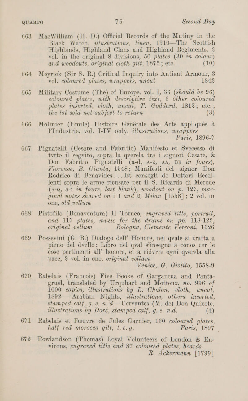 663 MacWilliam (H. D.) Official Records of the Mutiny in the Black Watch, illustrations, linen, 1910—The Scottish Highlands, Highland Clans and Highland Regiments. 2 vol. in the original 8 divisions, 50 plates (30 wn colour) and woodcuts, original cloth gilt, 1875; ete. (10) 664 Meyrick (Sir 8. R.) Critical Inquiry into Antient Armour, 3 vol. coloured plates, wrappers, uncut 1842 665 Military Costume (The) of Europe. vol. I, 36 (should be 96) coloured plates, with descriptiwe text, 6 other coloured plates inserted, cloth, uncut, T. Goddard, 1812; etc.; the lot sold not subject to return (3) 666 Molinier (Emile) Histoire Générale des Arts appliqués a VIndustrie, vol. I-IV only, tdlustrations, wrappers Paris, 1896-7 66% Pignatelli (Cesare and Fabritio) Manifesto et Svecesso di tvtto il segvito, sopra la qverela tra i signori Cesare, &amp; Don Fabritio Pignatelli (a-d, a-z, AA, BB im fours), Florence, B. Giunta, 1548; Manifesti del signor Don Rodrico di Benavides... Et consegli de Dottori Eccel- lenti sopra le arme ricusate per il 8. Ricardo di Merode (A-Q, a-1 wm fours, last blank), woodcut on p. 12%, mar- ginal notes shaved on i 1 and 2, Milan [1558]; 2 vol. in one, old vellum 668 Pistofilo (Bonaventura) Il Torneo, engraved title, portrait, and 117 plates, music for the drums on pp. 118-122, original vellum Bologna, Clemente Ferrom, 1626 669 Possevini (G. B.) Dialogo dell’ Honore, nel qvale si tratta a pieno del dvello; Libro nel qval s’insegna a conos cer le cose pertinenti all’ honore, et a ridvrre ogni qverela alla pace, 2 vol. in one, original vellum Venice, G. Giolito, 1558-9 670 Rabelais (Francois) Five Books of Gargantua and Panta- gruel, translated by Urquhart and Motteux, no. 996 of 1000 copies, illustrations by L. Chalon, cloth, uncut, 1892 — Arabian Nights, wlustrations, others inserted, stamped calf, g. e. n. d—Cervantes (M. de) Don Quixote, illustrations by Doré, stamped calf, g. e. n.d. (4) 671 Rabelais et Vceuvre de Jules Garnier, 160 coloured plates, half red morocco guilt, t. e.g. Paris, 1897 | 672 Rowlandson (Thomas) Loyal Volunteers of London &amp; En- virons, engraved title and 8% coloured plates, boards kh. Ackermann [1799 |