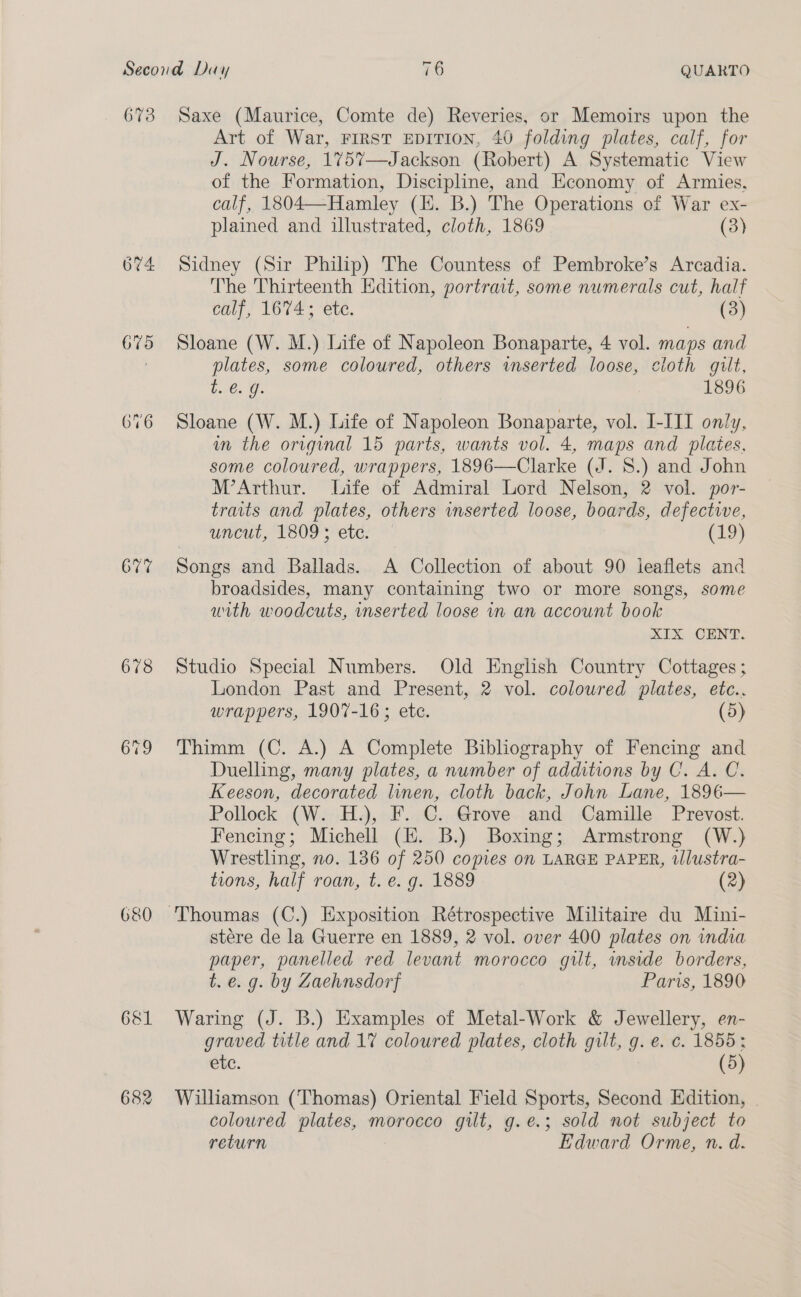 673 (oy) ~2e pS 675 677 678 680 681 682 Saxe (Maurice, Comte de) Reveries, or Memoirs upon the Art of War, FIRST EDITION, 40 folding plates, calf, for J. Nourse, 175%7—Jackson (Robert) A Systematic View of the Formation, Discipline, and Economy of Armies, calf, 1804—Hamley (I. B.) The Operations of War ex- plained and illustrated, cloth, 1869. (3) Sidney (Sir Philip) The Countess of Pembroke’s Arcadia. The Thirteenth Edition, portrait, some numerals cut, half calf, 1674; ete. (3) Sloane (W. M.) Life of Napoleon Bonaparte, 4 vol. maps and plates, some coloured, others inserted loose, cloth gilt, Lic. @ 1896 Sloane (W. M.) Life of Napoleon Bonaparte, vol. I-III only, in the original 15 parts, wants vol. 4, maps and plates, some coloured, wrappers, 1896—Clarke (J. 8S.) and John M’Arthur. Life of Admiral Lord Nelson, 2 vol. por- traits and plates, others inserted loose, boards, defective, uncut, 1809; etc. (19) Songs and Ballads. A Collection of about 90 leaflets and broadsides, many containing two or more songs, some with woodcuts, inserted loose in an account book XIX CENT. Studio Special Numbers. Old English Country Cottages ; London Past and Present, 2 vol. coloured plates, etc., wrappers, 1907-16; ete. (5) Thimm (C. A.) A Complete Bibliography of Fencing and Duelling, many plates, a number of additions by C. A. C. Keeson, decorated linen, cloth back, John Lane, 1896— Pollock (W. H.), F. C. Grove and Camille Prevost. Fencing; Michell (EH. B.) Boxing; Armstrong (W.) Wrestling, no. 136 of 250 copies on LARGE PAPER, illustra- tions, half roan, t. e. g. 1889 (2) stére de la Guerre en 1889, 2 vol. over 400 plates on india paper, panelled red levant morocco gut, mside borders, t. e. g. by Zaehnsdorf Paris, 1890 Waring (J. B.) Examples of Metal-Work &amp; Jewellery, en- graved title and 1% coloured plates, cloth gilt, g. e. c. 1855: etc. : (5) Williamson (Thomas) Oriental Field Sports, Second Edition, coloured plates, morocco gilt, g.e.; sold not subject to return Edward Orme, n. d.