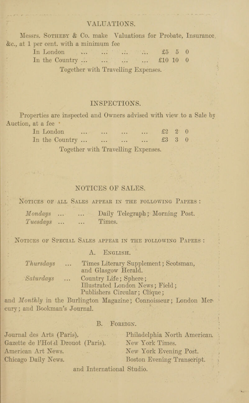  VALUATIONS. Messrs. SotHEBY &amp; Co. make Valuations for Probate, Insurance, &amp;c., at 1 per cent. with a minimum tee In the Country .. et. Ms fe | ERO EO Pte with Trav ane Expenses. INSPECTIONS. Properties are inspected and Owners advised with view to a Sale by Auction, at a fee ° | In London es 2 mee aa dia In the Country .. Pe £3 3 @. Together ath Peevelbite pee NOTICES OF SALES. Novices OF ALL SALES APPEAR IN THE FOLLOWING Papers: Mondays ... ve Daily Telegraph; Morning Post. Tuesdays ... sea Times. Notices oF SPECIAL SALES APPEAR IN THE FOLLOWING Papers: A. ENGLISH. | Thursdays .... Times Literary Supplement; Scotsman, and Glasgow Herald. Saturdays ... Country Life; Sphere; Illustrated London News; Field; Publishers Circular; Clique; and Monthly in the Burlington Magazine; Connoisseur London Mer ° pay; and Bookman’s Journal. B. FOoReEIGn. Journal des Arts (Paris), ° =. ° Philadelphia North American. *° Gazette de ’Hot2l Drouot (Paris). New York Times. American Art News. ia : New. York Evening Post. Chicago Daily News. Boston Evening Transcript. and International Studio.