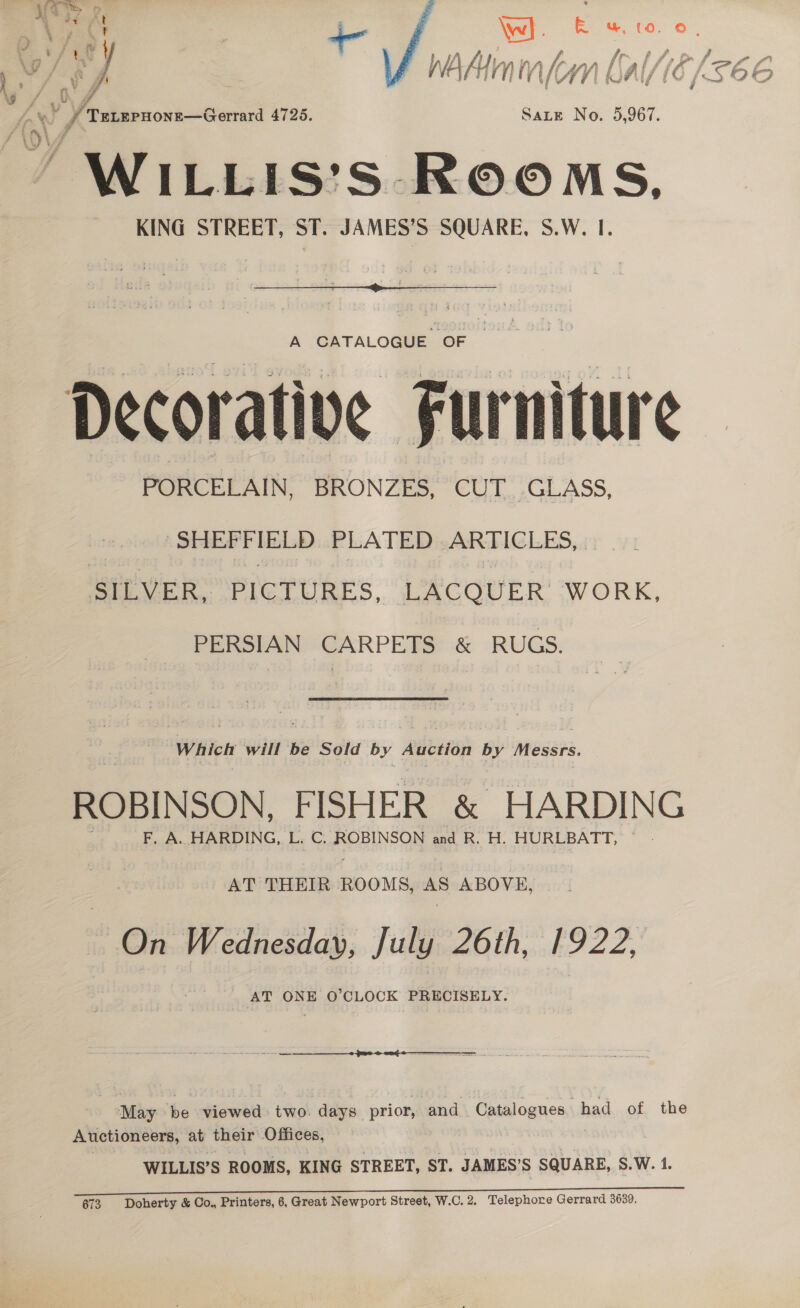  Vey | j \w]. ibs Ww. (0. 0 | es / wey a Wh Alien in lr, 1, pr, w) Sf PWAAnm(mn LAal16 (5 ae TELEPHONE—Gerrard 4725. SaLE No. 5,967. WILLIS’S ROOMS, KING STREET, ST. JAMES’S SQUARE, S.W. I.  A CATALOGHE. OF +... Te . eo oe ht sg e4 (ee Decorative Furniture PORCELAIN, BRONZES, CUT. GLASS, meee Ns) PLATED ARTICLES, . SILVER, PICTURES, LACQUER. WORK, PERSIAN CARPETS &amp; RUGS. Which will be Sold by Auction by Messrs ROBINSON, FISHER &amp; HARDING F. A. HARDING, L. C. ROBINSON and R. H. HURLBATT, © AT THEIR ROOMS, AS ABOVE, On Wednesday, July 26th, 1922, AT ONE O'CLOCK PRECISELY. May be viewed two. days prior, and Catalogues had of the Auctioneers, at their Offices, WILLIS’S ROOMS, KING STREET, ST. JAMES’S SQUARE, S.W. 1. 673 Doherty &amp; Co., Printers, 6, Great Newport Street, W.C.2. Telephore Gerrard 3639
