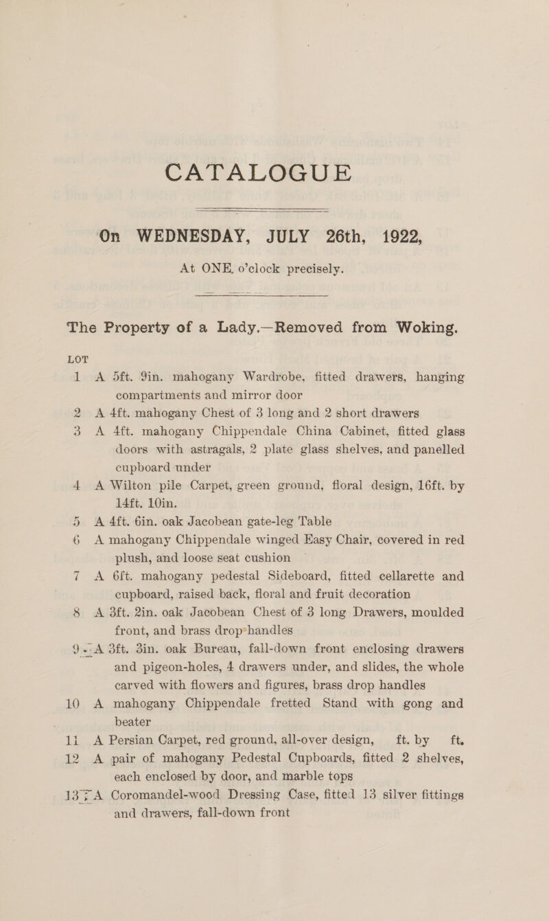 CATALOGUE  On WEDNESDAY, JULY 26th, 1922, At ONE. o’clock precisely. a) The Property of a Lady.—Removed from Woking. LOT 1 <A oft. Yin. mahogany Wardrobe, fitted drawers, hanging compartments and mirror door 2 A 4ft. mahogany Chest of 3 long and 2 short drawers 3 A 4ft. mahogany Chippendale China Cabinet, fitted glass doors with astragals, 2 plate glass shelves, and panelled cupboard under 4 <A Wilton pile Carpet, green ground, floral design, 16ft. by 14ft. 10in. 5 A 4ft. 6in. oak Jacobean gate-leg Table 6 A mahogany Chippendale winged Easy Chair, covered in red plush, and loose seat cushion 7 A Oft. mahogany pedestal Sideboard, fitted cellarette and cupboard, raised back, floral and fruit decoration 8 A 3ft. 2in. oak Jacobean Chest of 36 long Drawers, moulded front, and brass drop*handles 9.:A d3ft. 3in. oak Bureau, fall-down front enclosing drawers and pigeon-holes, 4 drawers under, and slides, the whole carved with flowers and figures, brass drop handles 10 A mahogany Chippendale fretted Stand with gong and ; beater 1i A Persian Carpet, red ground, all-over design, ft. by ft, 12 A pair of mahogany Pedestal Cupboards, fitted 2 shelves, each enclosed by door, and marble tops 137A Coromandel-wood Dressing Case, fitted 13 silver fittings and drawers, fall-down front