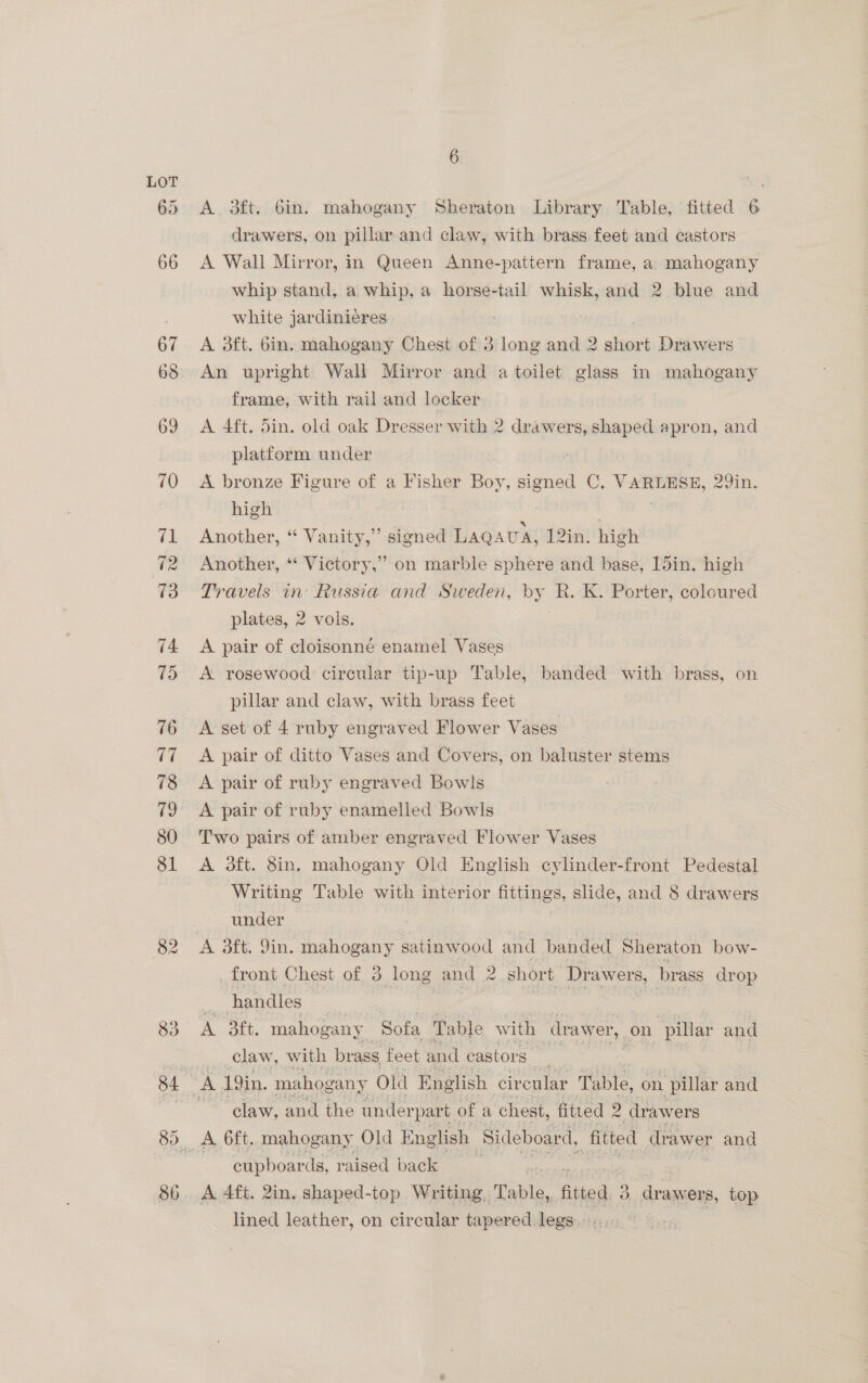 A 3ft. 6in. mahogany Sheraton Library Table, fitted 6 drawers, on pillar and claw, with brass feet and castors A Wall Mirror, in Queen Anne-patiern frame, a mahogany whip stand, a whip, a horse-tail whisk, and 2 blue and white jardiniéres A aft. bin. mahogany Chest of 3 long and 2 short Drawers An upright Wall Mirror and a toilet glass in mahogany frame, with rail and locker A 4ft. din. old oak Dresser with 2 drawers, shaped apron, and platform under A bronze Figure of a Fisher Boy, signed C. pees 29in. high Another, “ Vanity,” signed LAQAUA, 12in. high Another, *‘ Victory,” on marble sphere and base, 15in. high Travels in’ Russia and Sweden, by R. Kk. Porter, coloured plates, 2 vols. | A pair of cloisonné enamel Vases A rosewood circular tip-up Table, banded with brass, on pillar and claw, with brass feet A get of 4 ruby engraved Flower Vases A pair of ditto Vases and Covers, on baluster stems A pair of ruby engraved Bowls A pair of ruby enamelled Bowls Two pairs of amber engraved Flower Vases A 3ft. 8in. mahogany Old English cylinder-front Pedestal Writing Table with interior fittings, slide, and 8 drawers under A 3ft. Jin. mahogany satinwood and banded Sheraton bow- _front Chest of 3 long and 2 short Dr awers, brass drop handles claw, with brass, feet and castors claw, and the under part. of 2 chest, fitted - drawers A 6ft, mahogany Old English Sideboard, fitted drawer and cupboards, raised back A 4ft. 2in. shaped-top Writing, Table, fitted 3 3. drawers, top lined leather, on circular tapered legs.