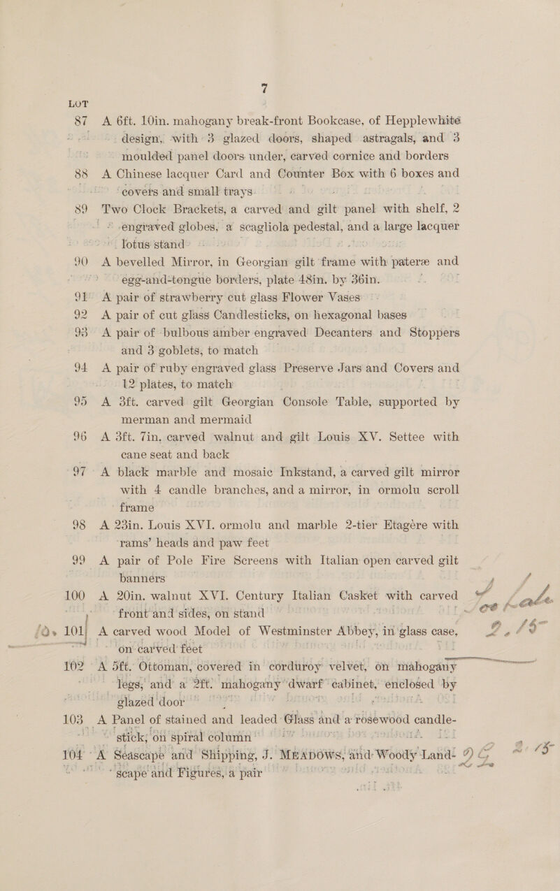 A 6ft. 10in. mahogany break-front Bookcase, of Hepplewhité -. design, ‘with 3 glazed doors, shaped astragals, and 3 ~ moulded panel doors. under, carved cornice and borders A Chinese lacquer Card and Counter Box with 6 ees = ‘covers and small trays. engraved eas a scagliola pedestal, and a large lacquer i Potdsistande suns be Die « .tecdsons A bevelled Mirror, in Georgian gilt frame with pater ane ege-and-tongue borders, plate 48in. by 36in. | A pair of cut glass Candlesticks, on hexagonal bases A pair of bulbous amber engraved Decanters and Stoppers and 3 goblets, to match | A pair of ruby engraved glass. Preserve Jars and Covers and L2 plates, to match A daft. carved gilt Georgian Gonsbie Table, suppor ted = merman and mermaid A 3ft. Tin, carved walnut and gilt Louis XV. Settee with cane seat and back with 4 candle branches, and a mirror, in ormolu scroll frame — : A 23in. Louis XVI. ormolu and marble 2-tier Htagere with rams’ heads and paw feet banners front’ ‘and sides, on stand — ‘on: car wed feet legs; and a Ott! mahogany dwarf” cabinet, enclosed es | glazed ‘door | A Panel of stained. ana leaded Glass and a rosewood conte = Seascape and Shipping, J. Mnapows, and Wooly Land- ¢ ~ geape and Figures, 4 pair  “x