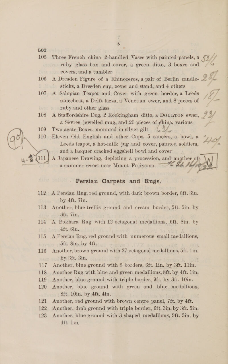 § covers, and a tumbler sticks, a Dresden cup, cover and stand, and 4 others ruby and other glass a Sevres jewelled mug, and 20 pieces of shina, various Two agate Boxes, mounted in silver gilt (| 4/ e Leeds teapot, a hot-milk jug and cover, painted soldiers, and a lacquer cracked eggshell bowl and cover a summer resort near Mount Fujiyama ~~ SE Persian Carpets and Rugs. A Persian Rug, red ground, with dark brown border, 6ft. din. by 4ft. Tin. Another, blue trellis ground and cream border, dft. din. by euomer “tani. A Bokhara Rug ith 12 octagonal medallions, O6ft. Sin. by Aft. 6in. , , A Persian Bue red gr ound with numerous small medallions it. Sin:..by Aft: | Another, brown ground with 27 octagonal pea oft. lin. by, dft.,3in. . ; Another, blue ground with 5 borders, 6ft. lin. by 3ft. llin. Another Rug with blue and green medallions, Sft. by 4ft. lin, Another, blue ground with triple border, 9ft. by aft. 10in. Another, blue ground with green and blue “medallions, 8ft. 1Oin. by 4ft. 4in. 7 Another, red ground with brown centre panel, 7ft. by ‘Aft. Another, drab ground with triple border, 6ft. 3in. by 3ft. din, Another, blue ground with 3 shaped | medallions, Oft. Sin. by Aft. Lin. <) 2 
