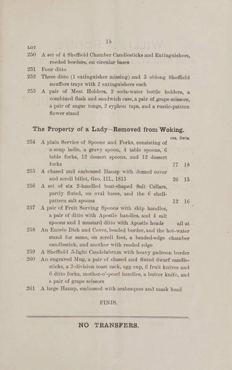 ~ A set of 4 Sheffield Chamber Candlesticks and Extinguishers, reeded borders, on circular bases - | Four ditto Three ditto (1 extinguisher missing) and 3 oblong Sheffield snuffers trays with 2 extinguishers each A pair of Meat Holders, 2 soda-water bottle holders, a combined flask and sandwich case, a pair of grape Scissors, a pair of sugar tongs, 2 syphon taps, and a rustic-pattern flower stand Q54 204 261 ozs. dwts. A plain Service of Spoons and Forks, consisting of a soup ladle, a gravy spoon, 4 table spoons, 6 table forks, 12 dessert spoons, and 12 dessert forks | (a ee. A chased and embossed Hanap with domed cover and scroll billet, Geo. ITI., 1815 26 15 A sei of six 2-handled boat-shaped Salt Cellars, partly fluted, on oval bases, and the 6 shell- pattern salt spoons 12 16 A pair of Fruit Serving Spoons with ship handles, a pair of ditto with Apostle handles, and 4 salt spoons and 1 mustard ditto with Apostle heads all at An Entrée Dish and Cover, beaded border, and the hot-water stand for same, on scroll feet, a beaded-edge chamber candlestick, and another with reeded edge An engraved Mug, a pair of chased and fluted dwarf candle- sticks, a 2-division toast rack, egg cup, 6 fruit knives and 6 ditto forks, mother-o’-pearl handles, a butter knife, and a pair of grape scissors A large Hanap, embossed with arabesques and mask head FINIS.   NO TRANSFERS.