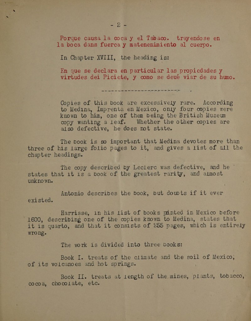 Porque causa la coca y el Tabaco. trayendose en la boca dans fuerca y matenenimiento al cuerpo. In Chapter XVIII, the heading is: En gue se declara en particular las propiedades y virtudes dei Piciete, y como se deve viar de su humo. wees ew eww ee Sw we we we Oe we Oe Se Copies of this book are excessively rare. According to Medina, Imprenta en Mexico, onty four coples were known to him, one of than being the British Museun copy wanting a leaf. Whether the other coples are also defective, he does not state. The book is so important that Medina devotes more than three of his Large folio pages to it, and gives a list of all the chapter headings. The copy described by Leclerc was defective, and he © states that it is a book of the greatest rarity, and aimost unkno wne Antonio describes the book, put doubts if it ever exi sted. Harrisse, in his List of books minted in Mexico before 1600, describing one of the copies known to Medina, states that it is quarto, and that it consists of 255 pages, which is entirely Wro hg. The wrk is divided into three books: Book I. treats of the climate and the soil of Mexico, of its volcanoes and hot springs. Book Il. treats at 1ength of the mines, plants, tobacco, cocoa, chocolate, etc.