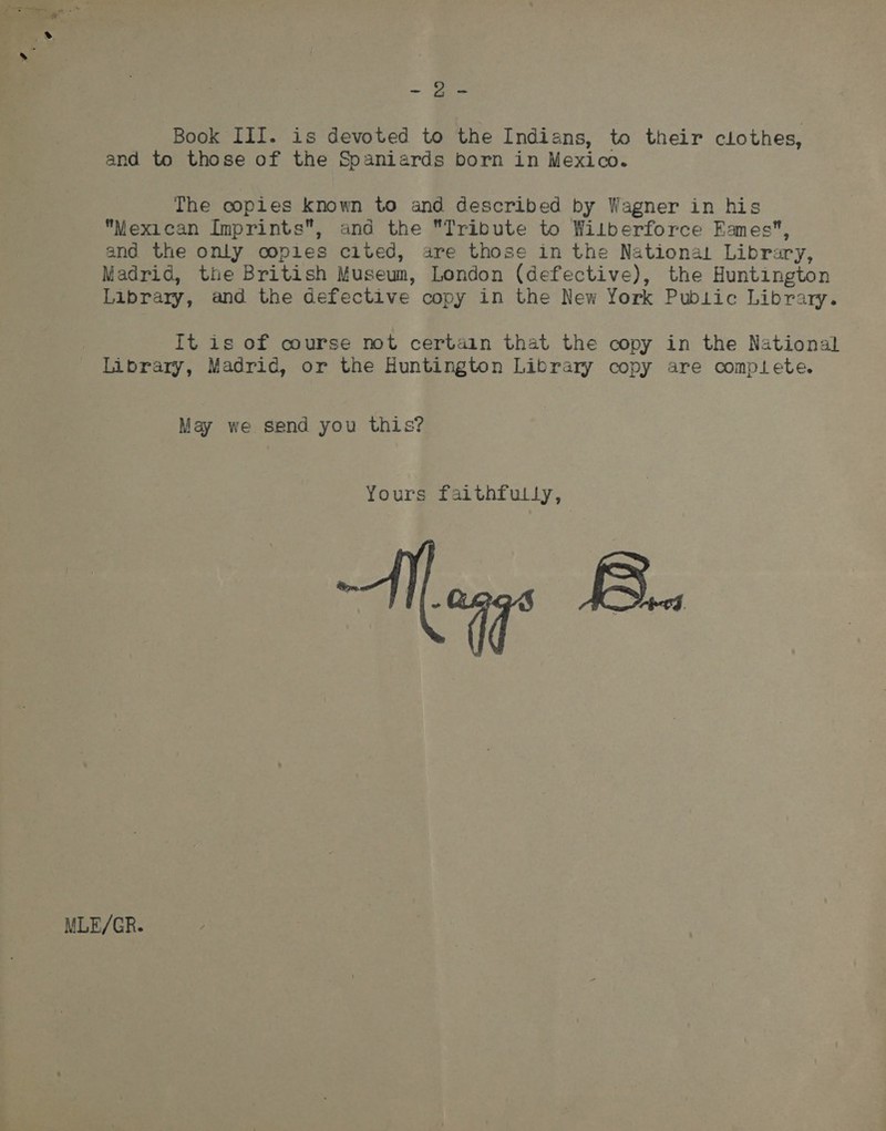 = Be Book III. is devoted to the Indians, to their clothes, and to those of the Spaniards born in Mexico. The copies known to and described by Wagner in his Mexican Imprints, and the Tribute to Wilberforce Eames, and the only coples cited, are those in the National Library, Madrid, the British Museum, London (defective), the Huntington Library, and the defective copy in the New York Public Library. It is of course not certain that the copy in the National : Library, Madrid, or the Huntington Library copy are comptete. May we send you this? Yours faithfully, 49° B.. MLE/GR.