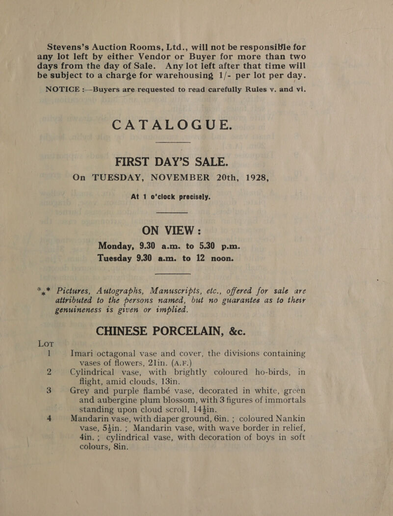 Stevens’s Auction Rooms, Ltd., will not be responsible for any lot left by either Vendor or Buyer for more than two days from the day of Sale. Any lot left after that time will be subject to a charge for warehousing 1/- per lot per day. NOTICE :—Buyers are requested to read carefully Rules v. and vi. CATALOGUE. FIRST DAY’S SALE. On TUESDAY, NOVEMBER 20th, 1928, At 1 o’clock precisely. ON VIEW : Monday, 9.30 a.m. to 5.30 p.m. Tuesday 9.30 a.m. to 12 noon. *.* Pictures, Autographs, Manuscripts, etc., offered for sale are attributed to the persons named, but no guarantee as to ther genuineness 1S given or implied. CHINESE PORCELAIN, &amp;c. 1 Imari octagonal vase and cover, the divisions containing vases of flowers, 2lin. (A.F.) 2 Cylindrical vase, with brightly coloured ho-birds, in flight, amid clouds, 13in. 3 Grey and purple flambé vase, decorated in white, green and aubergine plum blossom, with 3 figures of immortals standing upon cloud scroll, 144in. 4 Mandarin vase, with diaper ground, 6in. ; coloured Nankin vase, 54in. ; Mandarin vase, with wave border in relief, 4in. ; cylindrical vase, with decoration of boys in soft colours, 8in.