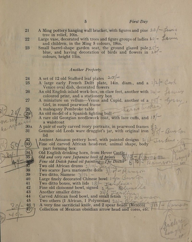 21 A Ming pottery hanging wall bracket, with figures and pine 2“ (&gt; Zime+&lt; tree in relief, 10in. &gt; ‘ yo Large vase, decorated with trees and figure groups of ladies 89, © and children, in the Ming 5 colours, 19in. 23 Small barrel-shape garden seat, the ground glazed pales) ~ blue, and having decoration of birds and flowers in 21&gt; ~ colours, height 1 lin. } eed 4 Another Property. 24 A set of 12 old Stafford leaf plates 2) ee ee 25 A large early French Delft plate, 14in. diam., and a j/* /™ Cio . Venice oval dish, decorated flowers 26 An old English inlaid work-box, on claw feet, another with |i, — coloured print, and a stationery box Zt A miniature on vellum—Venus and Cupid, another of a ! Girl, in round pearwood frame A mahogany Pembroke table _~— 2 | An old model of a Spanish fighting bulls sen —30 A rare old Georgian needlework Coat, with lace cuffs, and / / Bi aw a waistcoat    Lt alg ae A pair of early carved ivory portraits, in pearwood frames 4 ® / M ¥ ° e , 5 ° e Py « ii ) ff x Genuine old Leeds ware druggist’s jar, with original iron ‘2/ lid nme Ancient Amazon pottery bowl, with painted designs 2) )/—~}y., 2iyce » _63) ‘\Fine old carved African head-rest, animal shape, body — : part forming box 7 84) Old English drinking horn, from Hever Castle) J wa ~ 39 Old and very rare Japanese book of prints KL = (2 vO) Gn Fine old Dutch panel o1l painting The Dostor 6 2| POI? 10 an tee Two old African drums » | nd / 38 Two scarce Java marionette Holis” 3} ) 94 - We Basra - 39 Two ditto, Siamese % |! 2 a 1) hee. 40 Large finely decorated Chines bowl | 4] Two ditto boxes, with lids \ ¥/— Spar PS, be WA 42 Fine old cloisonné bowl, signed ot bye 8 Lwrn 43 Another smaller ditto 32, fi Ad Carved African food bowl, and aa et QC] ned 45 - Two others (1 African, 1 Polynesian) 9))— (Qofv nt ee an “2\\/— 46.) A very fine sacrificial knife, and 2 spear heads (Mexico) jisj— gon —e my Collection of Mexican obsidian arrow head and cores, etc. f= Lig uf ‘S _ 7 % e