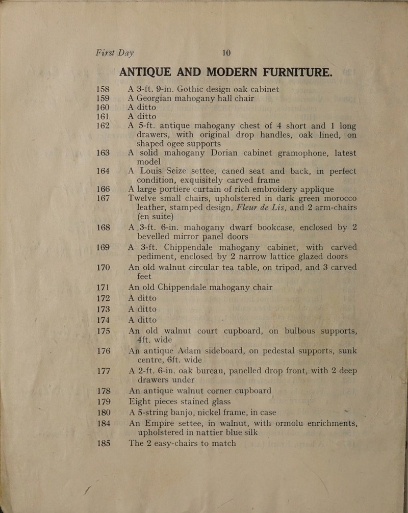   First Day 10 ANTIQUE AND MODERN FURNITURE. 158 A 3-ft. 9-in. Gothic design oak cabinet 159 A Georgian mahogany hall chair 160 A ditto 16] A ditto 162 A 5-ft. antique mahogany chest of 4 short and 1 long drawers, with original drop handles, oak lined, on shaped ogee supports 163 A solid mahogany Dorian cabinet gramophone, latest model 164 A Louis Seize settee, caned seat and back, in perfect condition, exquisitely carved frame 166 A large portiere curtain of rich embroidery applique 167 Twelve small chairs, upholstered in dark green morocco leather, stamped design, Fleur de Lis, and 2 arm-chairs (en suite) 168 A .3-ft. 6-in. mahogany dwarf bookcase, enclosed by 2 bevelled mirror panel doors 169 A 3-ft. Chippendale mahogany cabinet, with carved pediment, enclosed by 2 narrow lattice glazed doors 170 An old walnut circular tea table, on tripod, and 3 carved feet 171 An old Chippendale mahogany chair 72 A ditto 173 A ditto 174 A ditto 175 An old walnut court cupboard, on bulbous supports, 4ft. wide 176 An antique Adam sideboard, on pedestal supports, sunk centre, 6ft. wide WE A 2-ft. 6-in. oak bureau, panelled drop front, with 2 deep drawers under es An antique walnut corner cupboard 179 Eight pieces stained glass | 180 A 5-string banjo, nickel frame, in case ‘. 184 An Empire settee, in walnut, with ormolu enrichments, upholstered in nattier blue silk 