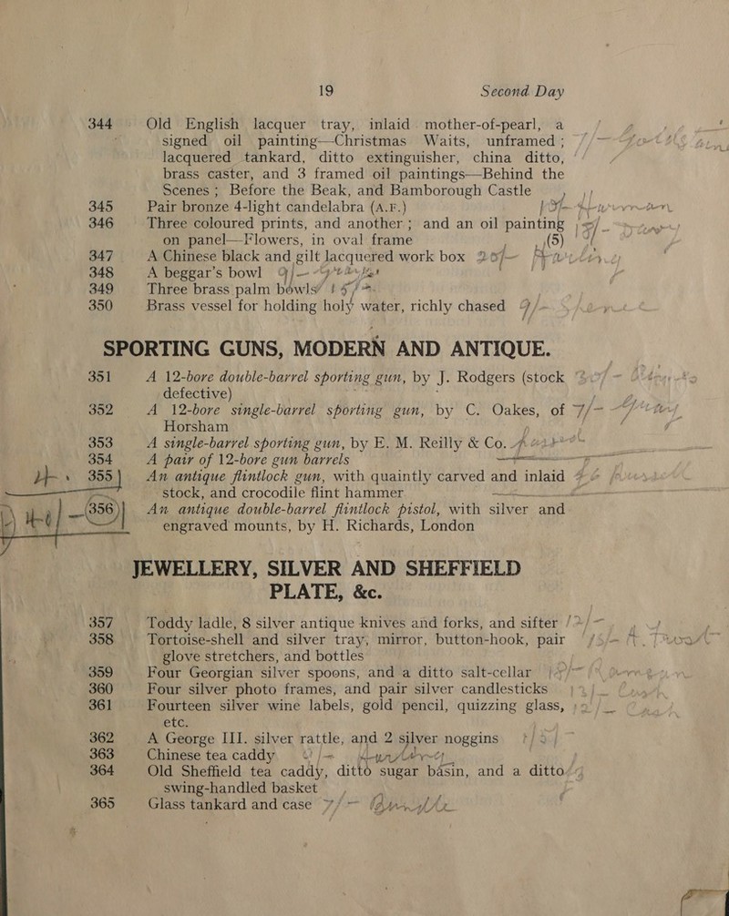 345 346 348 349 350 19 Second Day Old English lacquer tray, inlaid. mother-of-pearl, a signed oil painting—Christmas Waits, unframed ; lacquered tankard, ditto extinguisher, china ditto, brass caster, and 3 framed oil paintings—Behind the Scenes ; Before the Beak, and Bamborough Castle ) Pair bronze 4- -light candelabra (A.F.) bO—ten _ Three coloured prints, and another ; and an oil painting )&lt;/ on panel—F lowers, in oval frame a ON ate A Chinese black and gilt je work box 20/— Pray A beggar’s bowl | — at he fiat Three brass palm bowls’ 3 4, Vn, | Brass vessel for holding holy water, richly chased / i 351  360 361 362 363 364 365 A 12-bore double-barrel sporting gun, by J. Rodgers (stock defective) Horsham A pair of 12-bore gun barrels Sh Melt stock, and Bnet fe flint hammer we engraved mounts, by H. Richards, London PLATE, &amp;c. Tortoise-shell and silver tray, mirror, button-hook, pair glove stretchers, and bottles Four Georgian silver spoons, and a ditto salt-cellar etG A George III. silver rattle, and 2 ae mos Eine es _ swing-handled basket ‘en Glass tankard and case ¥/ — (2 Wr ah/Ar rr (i ee ‘gh