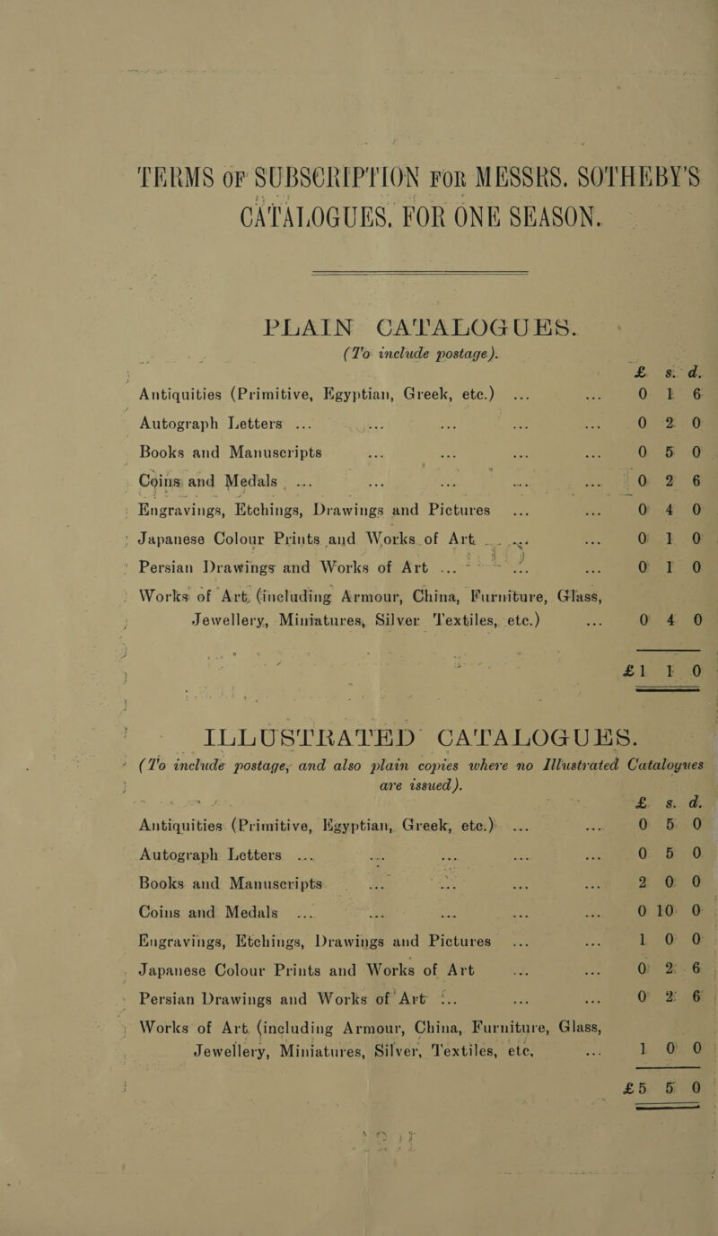 TERMS of SUBSCRIPTION FoR MESSRS. $0 HEBY 5 CATALOGUES, FOR ONE SEASON.  PLAIN CATALOGUES. (T'o include postage). Ln tee | Antiquities (Primitive, Egyptian, Greek, etc.) ey 0 Lk 6 . Autograph Letters | QO; 8 | Books and Manuscripts OG &amp; -a , Coins, and Medals , 0 2 6 : Hn stenee! toting Drawings Pad Pictures 0 , ‘ Japanese Colour Prints and Works. of Art. sera! OF. Ge &gt; Persian Draenes and Works of Art. ... emf Z, Oe F=2g » Works of Art, (including Armour, China, Furniture, (Hass, Jewellery, Miniatures, Silver Textiles, etc.) AES G £4 @ £1L- EG ILLUSTRATED CA'TALOGUES. (7% include postage, and also plain copies where no Illustr ated Catalogues are issued ). Ae 1m i ‘fe. Si, Oe Antiquities (Primitive, Egyptian, Greek, etc.): 0. 5 0 Autograph Letters 8 a a Books and Manuscripts ae a | Coins and Medals... Bee aaa ay ake 010 O ) Engravings, Etchings, Drawings and Pictures— L788 , : Japanese Colour Prints and Works of Art 0 6 » Persian Drawings and Works of Art °.. a O 2 6 » Works: of Art (including Armour, China, Furniture, Glass, eal Jewellery, Miniatures, Silver, Textiles, ete. te L @. Ga £&amp; OS