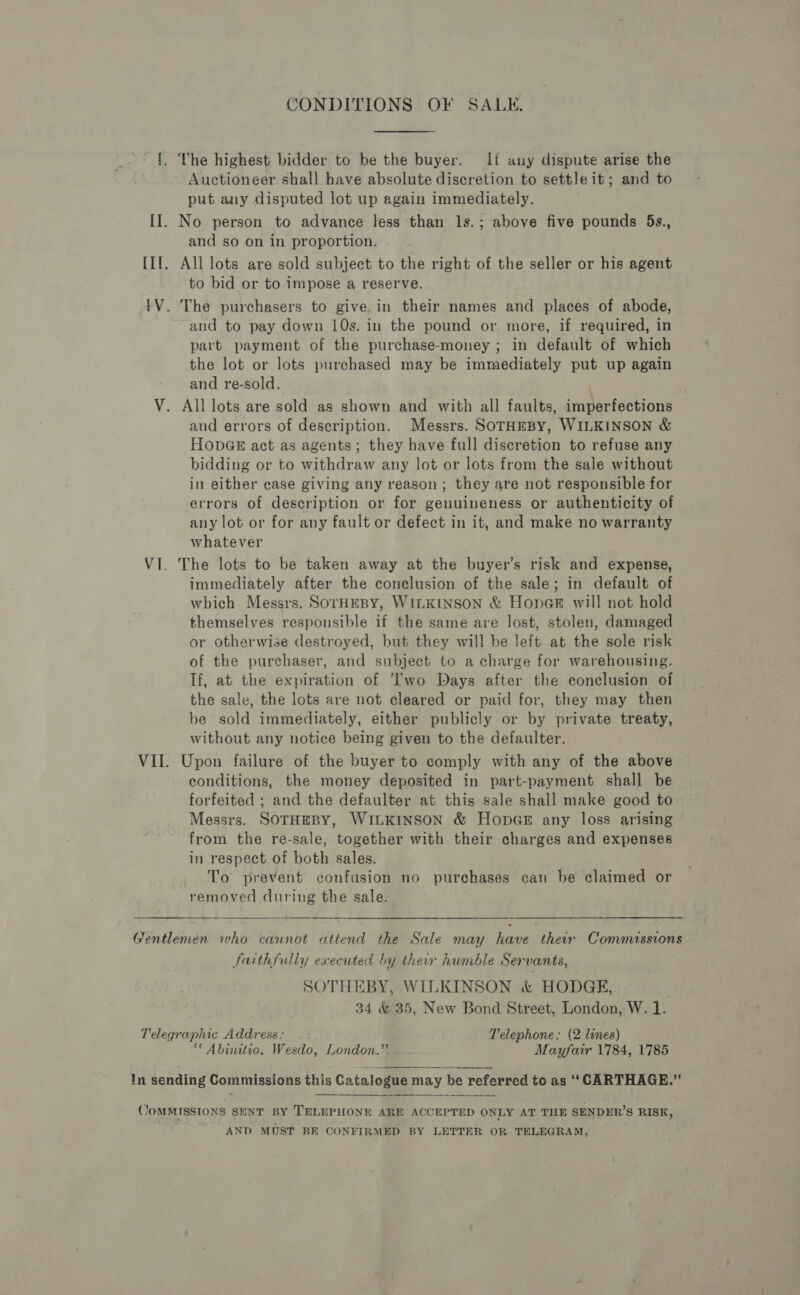 CONDITIONS OF SALE. Auctioneer shall have absolute discretion to settle it; and to put any disputed lot up again immediately. and so on in proportion. to bid or to impose a reserve. and to pay down 10s. in the pound or more, if required, in part payment of the purchase-money ; in default of which the lot or lots purchased may be immediately put up again and re-sold. and errors of description. Messrs. SOTHEBY, WILKINSON &amp; HODGE act as agents; they have full discretion to refuse any bidding or to withdraw any lot or lots from the sale without in either case giving any reason; they are not responsible for errors of description or for genuineness or authenticity of any lot or for any fault or defect in it, and make no warranty whatever The lots to be taken away at the buyer’s risk and expense, immediately after the conclusion of the sale; in default of which Messrs. SOrHEBY, WILKINSON &amp; Hong will not hold themselves responsible if the same are lost, stolen, damaged or otherwise destroyed, but they will be left at the sole risk of the purchaser, and subject to a charge for warehousing. If, at the expiration of Two Days after the conclusion of the sale, the lots are not cleared or paid for, they may then be sold immediately, either publicly or by private treaty, without any notice being given to the defaulter. Upon failure of the buyer to comply with any of the above conditions, the money deposited in part-payment shall be forfeited ; and the defaulter at this sale shall make good to Messrs. SOTHEBY, WILKINSON &amp; HonpGE any loss arising from the re-sale, together with their charges and expenses in respect of both sales. To prevent confusion no purchases can be claimed or removed during the sale. faithfully executed by their humble Servants, SOTHEBY, WILKINSON &amp; HODGE, . 34 &amp; 35, New Bond Street, London, W. 1. ““ Abinitio. Wesdo, London.” .. - Mayfair 1784, 1785  AND MUST BE CONFIRMED BY LETTER OR TELEGRAM,