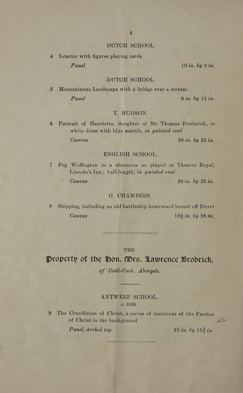 DUTCH SCHOOL. 4 Interior with figures playing cards Panel 107an. by 8 in. DUTCH SCHOOL. 5 Mountainous Landscape with a bridge over a stream Panel 9 in. by 12 in. T. HUDSON. = 6 Portrait of Henrietta, daughter of Sir Thomas Frederick, in white dress with blue mantle, 22 painted oval Canvas 30 an. by 25 in. ENGLISH SCHOOL. 7 Peg Woffington in a character as played at Theatre Royal, Lincoln’s Inn; half-length, 72 painted oval Canvas 30 in. by 25 in. G. CHAMBERS. 8 Shipping, including an old battleship homeward bound off Dover Canvas 184 in. by 28 in.   THE Property of the hon. Mrs. Lawrence Brodrick, of Coéd-Coch, Abergele. ANTWERP SCHOOL. c. 1520. 9 The Crucifixion of Christ, a series of incidents of the Passion of Christ in the background 432 Panel, arched top 22 in. by 15¢ in. 