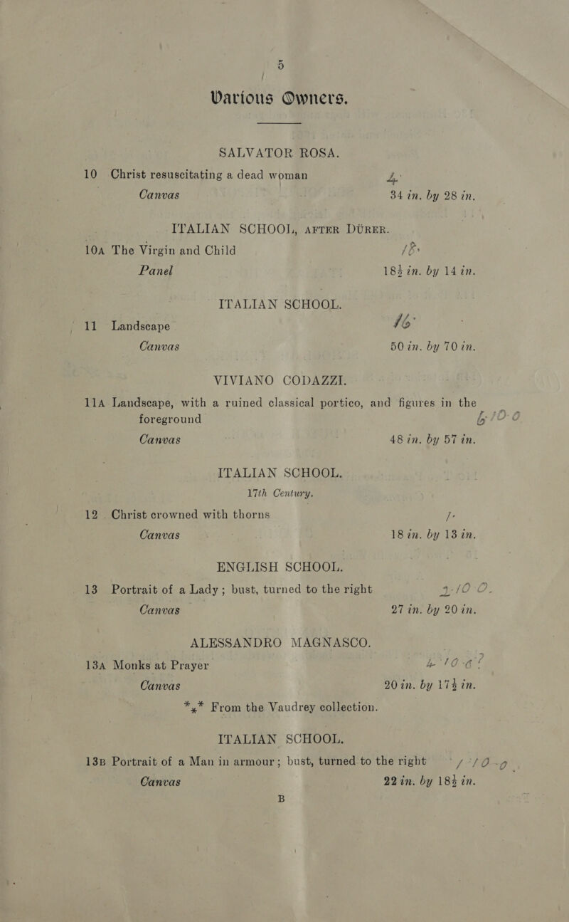 Various Owners. SALVATOR ROSA. 10 Christ resuscitating a dead woman Ly Canvas ; 34 in. by 28 in. ITALIAN SCHOOL, arrer DURER. 10a The Virgin and Child 1B Panel | 184 in. by 14 in. ITALIAN SCHOOL. 11 Landscape 16° Canvas 5O in. by T0 in. VIVIANO CODAZZI. 11A Landscape, with a ruined classical portico, and figures in the a foreground i Canvas 48 in. by 57 tn. ITALIAN SCHOOL. 17th Century. 12 . Christ crowned with thorns re Canvas . | 18 in. by 13 in. ENGLISH SCHOOL. 13 Portrait of a Lady; bust, turned to the right 4/02. od Canvas 27 in. by 20 in. ALESSANDRO MAGNASCO. : 134 Monks at Prayer 4 10-6! Canvas 20 in. by 174 in. *,* From the Vaudrey collection. ITALIAN SCHOOL. 138 Portrait of a Man in armour; bust, turned to the right \f-fEn