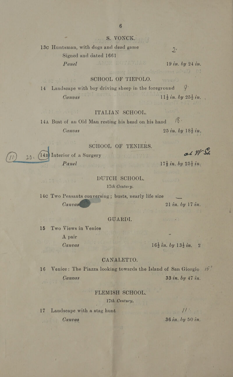 S.. VONCK.: 13c Huntsman, with dogs and dead game a Signed and dated 1661 Panel ae 19 in. by 24 in. | SCHOOL OF TIEPOLO. 14 Landscape with boy driving sheep in the foreground Q: Canvas Lléin. by 254 in. ITALIAN SCHOOL. 144 Bust of an Old Man resting his head on his hand IF: Canvas 25 in. by 184 in, SCHOOL OF TENIERS. @ (11) dD (a Interior of a Surgery an Yr oy * Panel ! 173 in. by 253 in. DUTCH SCHOOL. 17th Century. 14c Two Peasants conversing; busts, nearly life size ze | Canvas 2lin. by 17 in. GUARDI. 15 Two Views in Venice A pair 7 Canvas -'164%n. by 13h in. 2 CANALETYTO. 16 Venice: The Piazza looking towards the Island of San Giorgio [s: Canvas 33 in. by 47 tn. FLEMISH SCHOOL. 17th Century. 17 Landscape with a stag hunt [de Canvas | 36 in. by 50 in.