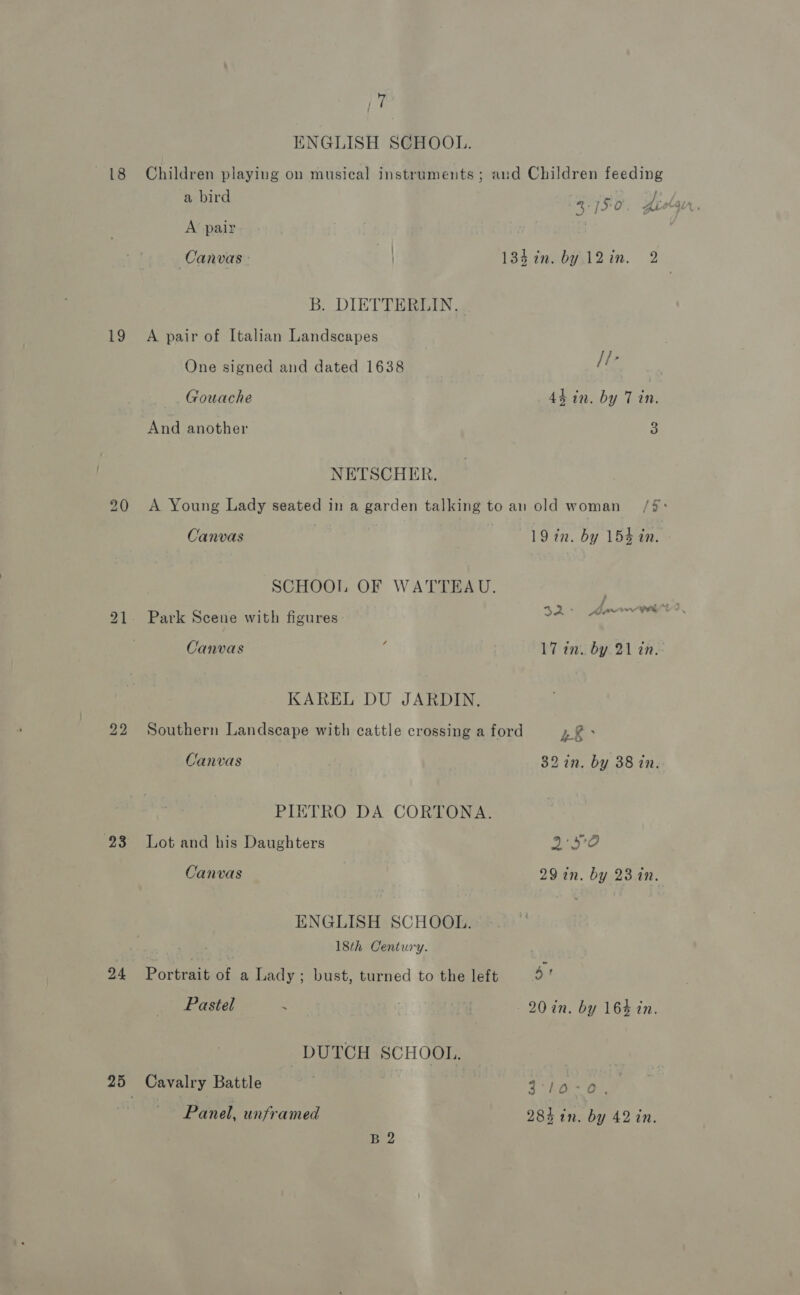 22 23 24 a ( ENGLISH SCHOOL. Children playing on musical instruments ; and Children feeding a bird 4.750 Jiolg ce, A pair . . Canvas 184 in. by. 12in. 2 B. DIETTERLIN. One signed and dated 1638 [te Gouache 44 in. by 7 in. And another 3 NETSCHER. A Young Lady seated in a garden talking to an old woman /#: Canvas 19 in. by 154 in. SCHOOL OF WATTEAU. Canvas : 17 in. by 21 tn. KAREL DU JARDIN. Southern Landscape with cattle crossing a ford Ee Canvas 32 2n. by 38 in. PIETRO DA CORTONA. Lot and his Daughters 2°59 Canvas 29 in. by 23 in. ENGLISH SCHOOL. 18th Century. Portrait of a Lady; bust, turned to the left Sr Pastel | 20 in. by 164 in. DUTCH SCHOOL. Cavalry Battle 3 kaa), Panel, unframed 285 1n. by 42 in. B2
