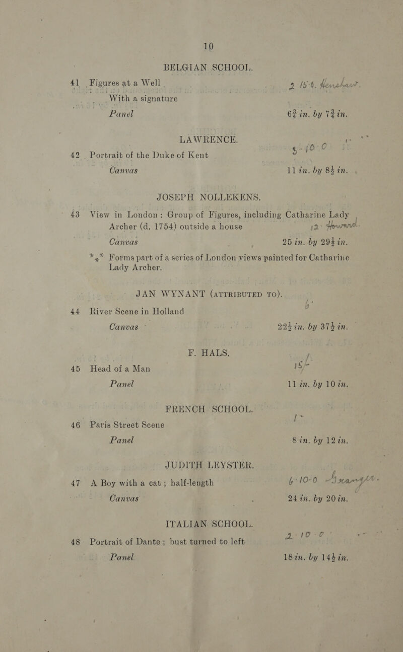 43 44. 45 46 47 48 10 | With a signature ~~ Panel LAWRENCE. Canvas 2 18°5. Henshat 63 in. by T2in. ll in. by 84 in. Archer (d. 1754) outside a house Canvas + pry oh - Lady Archer. River Scene in Holland Canvas ~ : E@a ALS. Head of a Man Panel Paris Street Scene Panel A Boy with a cat; half-length Canvas Portrait of Dante ; bust turned to left Panel 224 in. by 874 in. /* se ll zn. by 10 in. ‘ths Sin. by 12in. 24 in. by 20in. | sop <p 18in. by 144 in. 7 |
