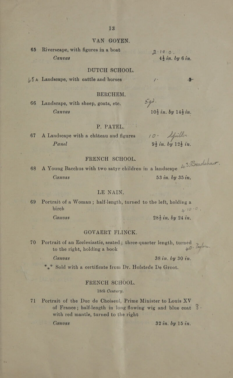 VAN GOYEN. 65 - Riverscape, with figures in a boat Qle-o, Canvas 4h in. by Bin. DUTCH SCHOOL. |,§ 4 Landscape, with cattle and horses fe 2 BERCHEM. 66 Landscape, with sheep, goats, etc. Fe: Canvas 10% in. by 144 in. Po PATEL; 67 A Landscape with a chateau and figures 10° Apes “ Panel 3 94 in. by 124 in. FRENCH SCHOOL. R ot 68 <A Young Bacchus with two satyr children in a landscape Canvas 53 in. by 351in, LE NAIN. 69 Portrait of a Woman; half-length, turned to the left, holding a birch po Canvas 28h in. by 24 in. GOVAERT FLINCK. 70 Portrait of an Ecclesiastic, seated ; three-quarter length, turned to the right, holding a book 40 Canvas 38 in. by 30 tn. *.* Sold with a certificate from Dr. Hofstede De Groot. FRENCH SCHOOL. 18th Century. 71 Portrait of the Duc de Cheiseul, Prime Minister to Louis XV of France; half-length in long flowing wig and blue coat with red mantle, turned to the right