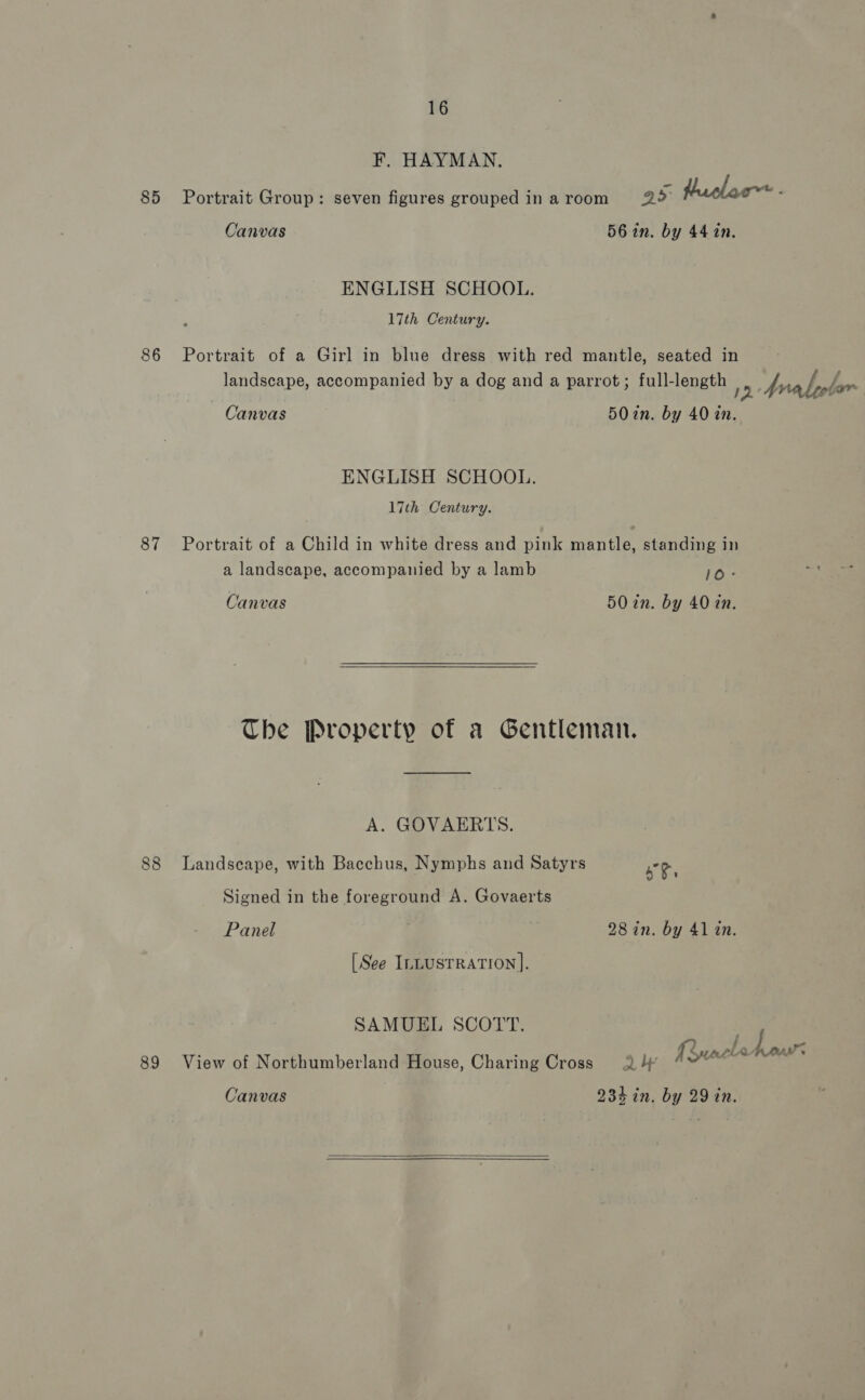 F. HAYMAN. 85 Portrait Group: seven figures grouped in a room a> taclac~ ; Canvas 56 in. by 44 1n. ENGLISH SCHOOL. 17th Century. 86 Portrait of a Girl in blue dress with red mantle, seated in : ite 2 PBL landscape, accompanied by a dog and a parrot; full-length 1D Arabeolar : Canvas 5Oin. by 40 in. ENGLISH SCHOOL. 17th Century. 87 Portrait of a Child in white dress and pink mantle, standing in a landscape, accompanied by a lamb 10° Canvas 50 in. by 40 zn.  The Property of a Gentleman. A. GOVAERTS. 88 Landscape, with Bacchus, Nymphs and Satyrs ae Signed in the foreground A. Govaerts Panel 28 in. by 41 in. [See InLusTrRaTion]. SAMUEL SCOTT. ; . Ruacle 7 He 89 View of Northumberland House, Charing Cross Q4 “™ Canvas 234 in. by 29 in. 