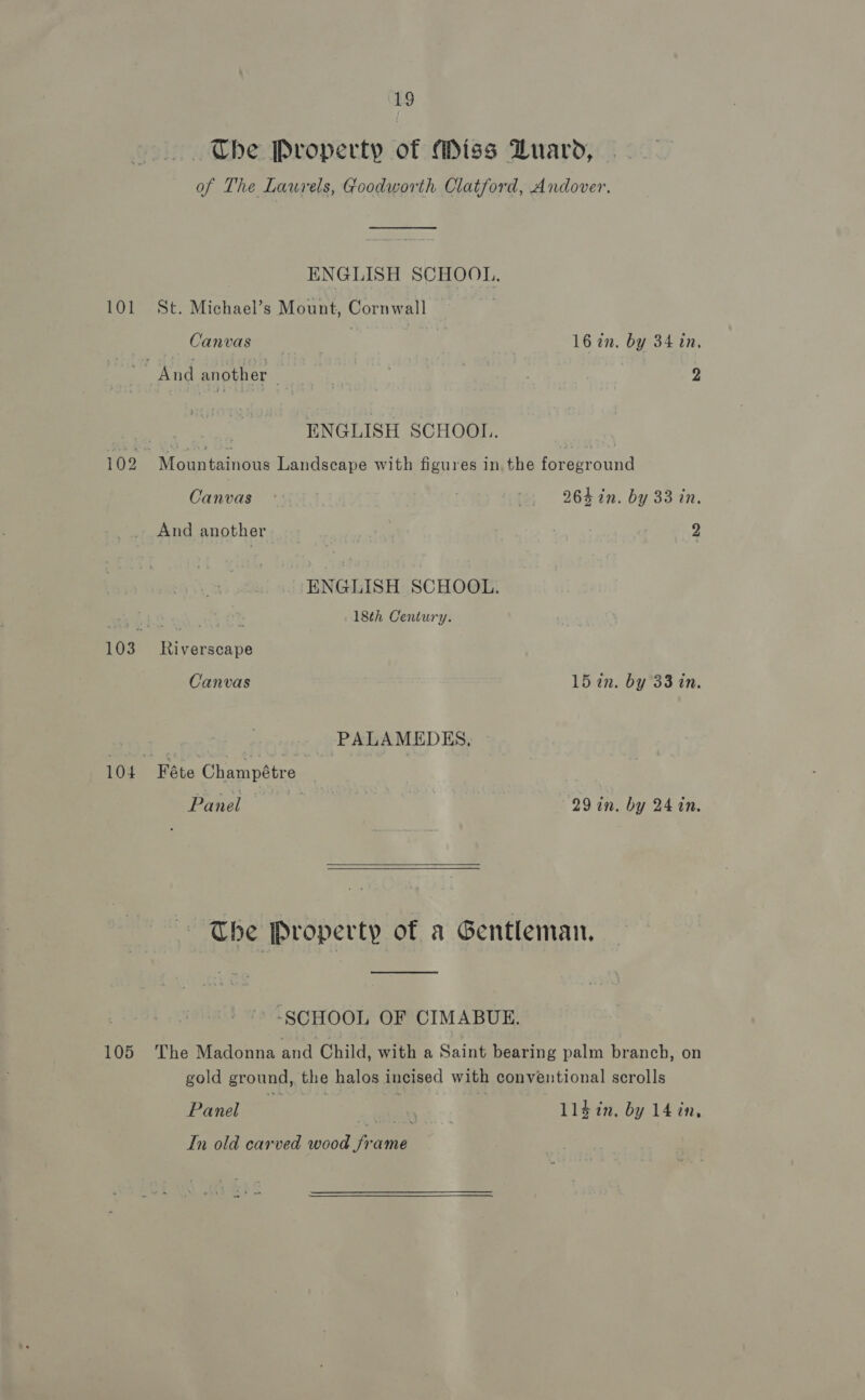 —.. Che Property of Miss DZuaro, of The Laurels, Goodworth Clatford, Andover. ENGLISH SCHOOL. 101 St. Michael’s Mount, Cornwall Canvas | 16 7in. by 34 in, ‘And another . | 2 ENGLISH SCHOOL. | 102 7 Maoaniaines Landscape with figures in the Peaerounad Canvas °: te: 2645in. by 33 in. And another 2 ENGLISH SCHOOL. 18th Century. 103 Riverscape Canvas 15 in. by 33 in. PALAMEDKS, 104 Féte Champétre Panel 29 in. by 24 in.   The Property of a Gentleman. -SCHOOL OF CIMABUE. 105 The Madonna and Child, with a Saint bearing palm branch, on gold ground, the halos incised with conventional scrolls Panel | ll$in, by 14 in, In old carved wood frame