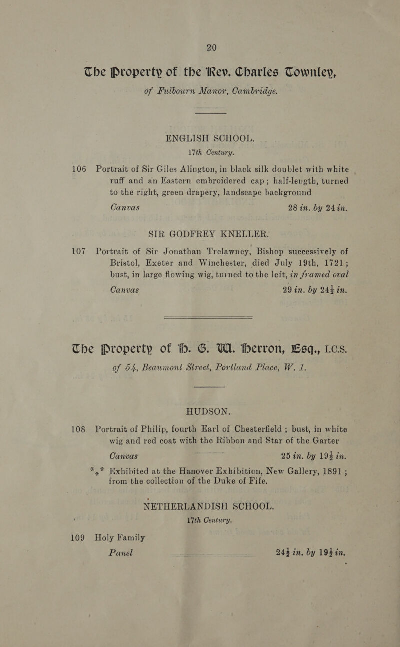 Che Property of the Rev. Charles Townley, of Fulbourn Manor, Cambridge. ENGLISH SCHOOL. 17th Century. 106 Portrait of Sir Giles Alington, in black silk doublet with white ruff and an Kastern embroidered cap; half-length, turned to the right, green drapery, landscape background Canvas 28 in. by 24in. SIR GODFREY KNELLER. 107 Portrait of Sir Jonathan Trelawney, Bishop successively of Bristol, Exeter and Winchester, died July 19th, 1721; bust, in large flowing wig, turned to the leit, in /2amed oval Canvas 29 in. by 244 in.  The Property of tb. G. UW. therron, Lsq., Los. of 54, Beaumont Street, Portland Place, W. 1. — HUDSON. 108 Portrait of Philip, fourth Earl of Chesterfield ; bust, in white wig and red coat with the Ribbon and Star of the Garter Canvas ti 25 in. by 194 in. *,* Exhibited at the Hanover Exhibition, New Gallery, 1891 ; from the collection of the Duke of Fife. NETHERLANDISH SCHOOL. 17th Century. 109 Holy Family Panel _ 244 in. by 194in.