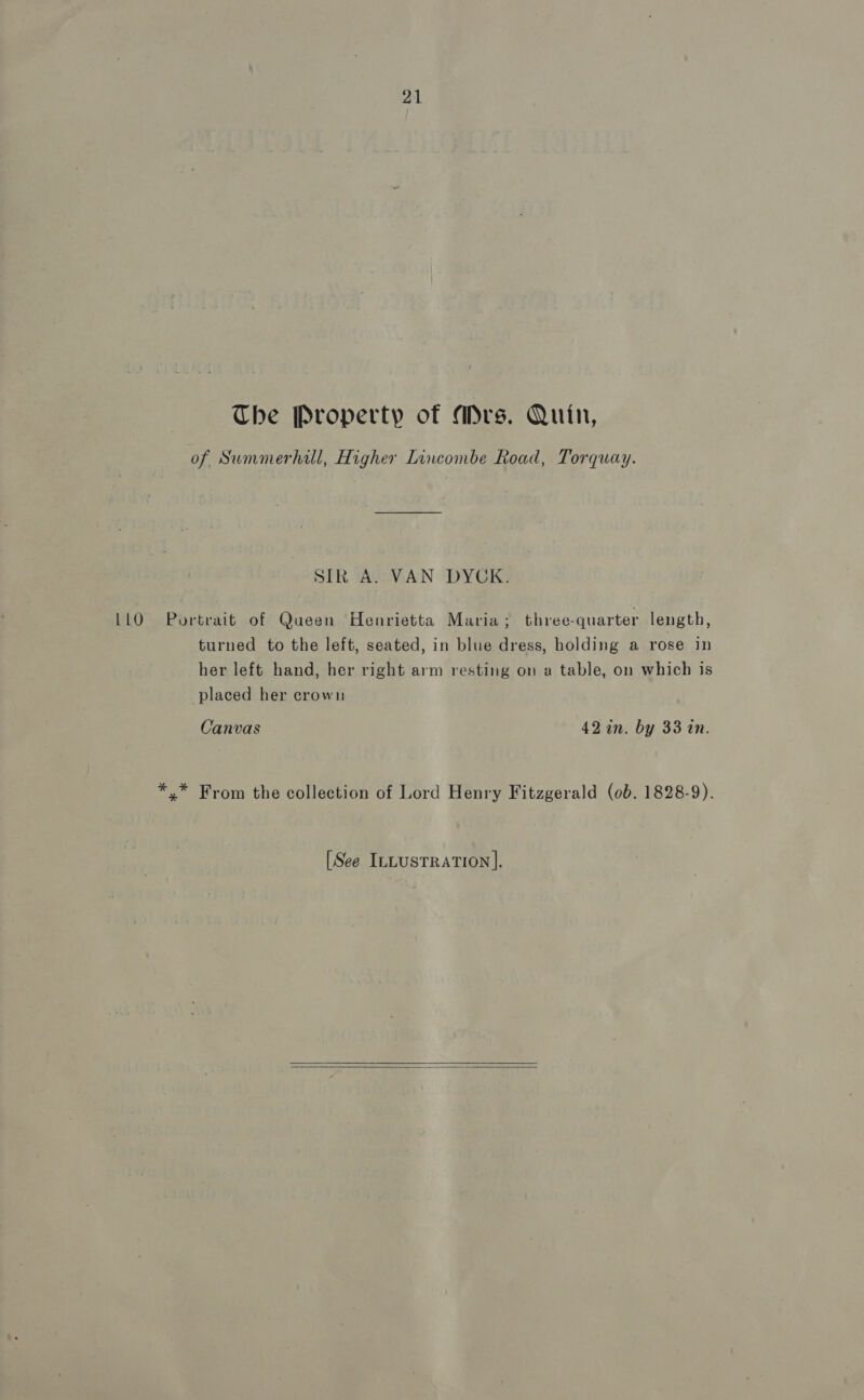 The Property of Mrs. Quin, of Summerhill, Higher Lincombe Road, Torquay. SIR A. VAN DYCK. LLO =Portrait of Queen Henrietta Maria ; three-quarter length, turned to the left, seated, in blue dress, holding a rose in her left hand, her right arm resting on a table, on which is placed her crown Canvas 42 in. by 33 in. *,* From the collection of Lord Henry Fitzgerald (0b. 1828-9). [See ILLusTraTion].  