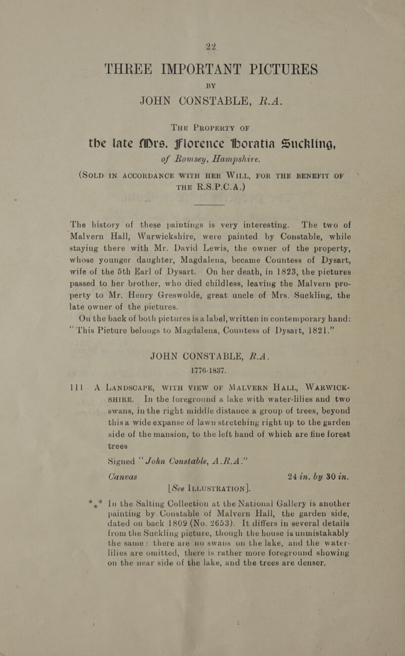 THREE IMPORTANT PICTURES BY JOHN CONSTABLE, &amp;.A. THE PROPERTY OF the late Mrs. Florence Hhoratia Suckling, of Lomsey, Hampshire. (SOLD IN ACCORDANCE WITH HER WILL, FOR THE BENEFIT OF THE R.S.P.C.A.) The history of these paintings is very interesting. The two of ‘Malvern Hall, Warwickshire, were painted by Constable, while staying there with Mr. David Lewis, the owner of the property, whose younger daughter, Magdalena, became Countess of Dysart, wife of the 5th Harl of Dysart. On her death, in 1823, the pictures passed to her brother, who died childless, leaving the Malvern pro- perty to Mr. Henry Greswolde, great uncle of Mrs. Suckling, the late owner of the pictures. . On the back of both pictures isa label, written in contemporary hand: “This Picture belongs to Magdalena, Countess of Dysart, 1821.” JOHN CONSTABLE, &amp;.A. 1776-1837. 111 A LANDSCAPE, WITH VIEW OF MALVERN HALL, WARWICK- SHIRE. In the foreground a lake with water-lilies and two swans, inthe right middle distance a group of trees, beyond thisa wide expanse of lawn stretching right up to the garden side of the mansion, to the left band of which are fine forest trees Signed ‘‘ John Constable, A.R.A.” Canvas 24 in. by 30 in. | See ILLUSTRATION |. *.* In the Salting Collection at the National Gallery is another painting by Constable of Malvern Hall, the garden side, dated on back 1809 (No. 2653). It differs in several details from the Suckling pieture, though the house is unmistakably the same: there are no swans on the lake, and the water- lilies are omitted, there is rather more foreground showing on the near side of the lake, and the trees are denser.