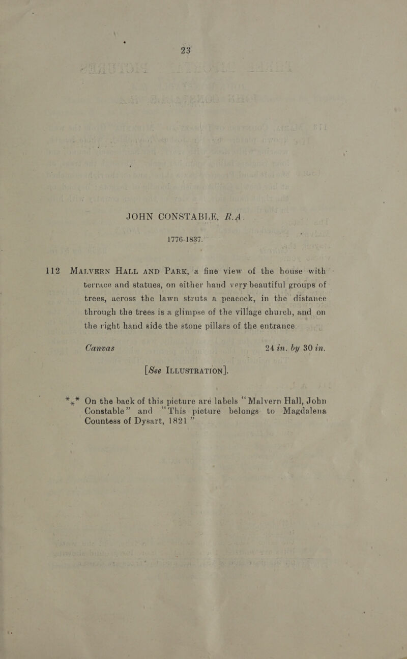 JOHN CONSTABLE, &amp;.A. 1776-1837. 112 MAtverRN HALL AND PARK, a fine view of the house with terrace and statues, on either hand very beautiful groups of trees, across the lawn struts a peacock, in the distance through the trees is a glimpse of the village church, and on the right hand side the stone pillars of the entrance Canvas 24 in. by 30 in. [See ILLUSTRATION]. *.* On the back of this picture are labels “‘ Malvern Hall, John Constable” and “This picture belongs to Magdalena Countess of Dysart, 1821 ”