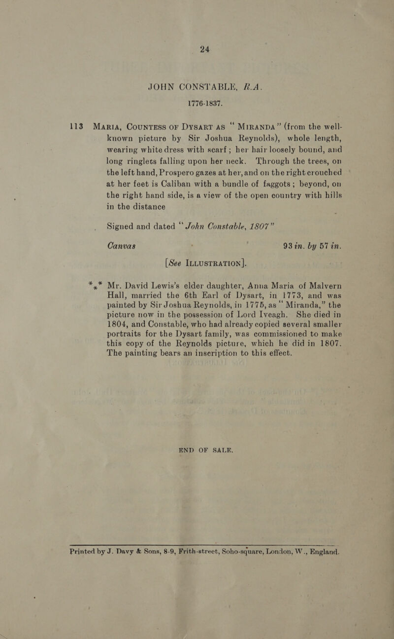 113 JOHN CONSTABLE, #.A. 1776-1837. known picture by Sir Joshua Reynolds), whole length, wearing white dress with scarf; her hair loosely bound, and long ringlets falling upon her neck. ‘Through the trees, on the left hand, Prospero gazes at her, and on the right crouched at her feet is Caliban with a bundle of faggots; beyond, on the right hand side, is a view of the open country with hills in the distance Signed and dated ‘‘ John Constable, 1807” Canvas 93 in. by 57 in. [See ILLUSTRATION ]. Mr. David Lewis’s elder daughter, Anna Maria of Malvern Hall, married the 6th Karl of Dysart, in 1773, and was painted by Sir Joshua Reynolds, in 1775,as | Miranda,” the picture now in the possession of Lord Iveagh. She died in 1804, and Constable, who had already copied several smaller portraits for the Dysart family, was commissioned to make this copy of the Reynolds picture, which he did in 1807. The painting bears an inseription to this effect. END OF SALE,