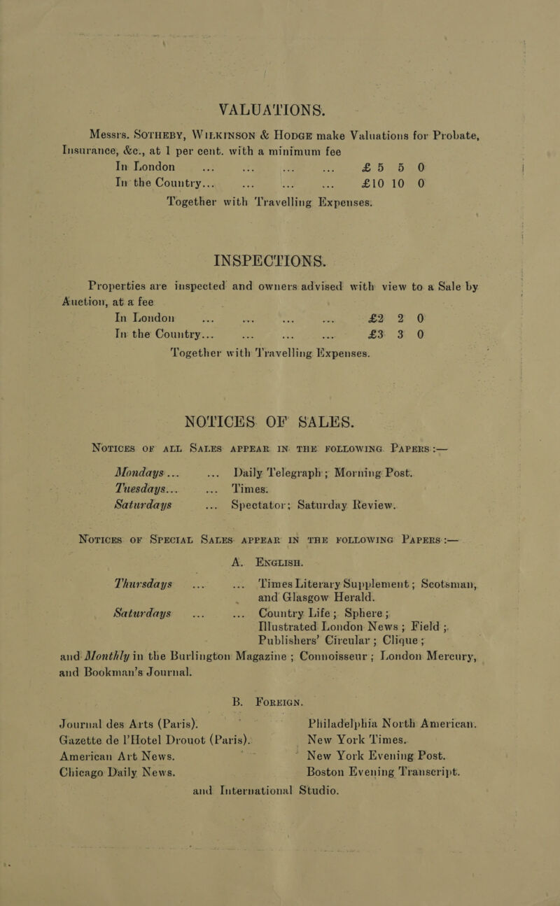 VALUATIONS. Messrs. SOTHEBY, WILKINSON &amp; HopGE make Valuations for Probate, Insurance, &amp;e., at 1 per cent. with a minimum fee In London = ay ie Pa £ 5° 57.6 In the Country... e be Ge £10 107 @ Together with Travelling Expenses: INSPECTIONS. Properties are inspected and owners advised with view to a Sale by Auction, at a fee In London re a oe ar £2 F O In the Country... ies st ae £3 3 Q Together with Travelling Expenses. NOTICES. OF SALES. NovrIces OF ALL SALES APPEAR IN: THE FOLLOWING. PAPERS: :— Mondays... ..» Daily Telegraph; Morning: Post. Tuesdays... ... Times: Saturdays ... Spectator; Saturday Review. Notices or SprEctaAL SALES: APPEAR IN THE FOLLOWING PAPERS :— A. ENGLISH. Thursdays... ... ‘Limes Literary Supplement; Scotsman, and Glasgow Herald. Saturdays... ... Country Life; Sphere ; Tilustrated London News ; Field ;. Publishers’ Circular ; Clique ; and: Monthly in the Burlingtom Magazine ; Connoisseur ; London Mercury, and Bookman’s Journal. B. ForeIan. Journal des Arts (Paris). Philadelphia North American, Gazette de l’Hotel Drouot (Paris). _ New York Times. American Art News. ee ~ New York Evening Post. Chicago Daily News. Boston Evening Transcript. and. International Studio.