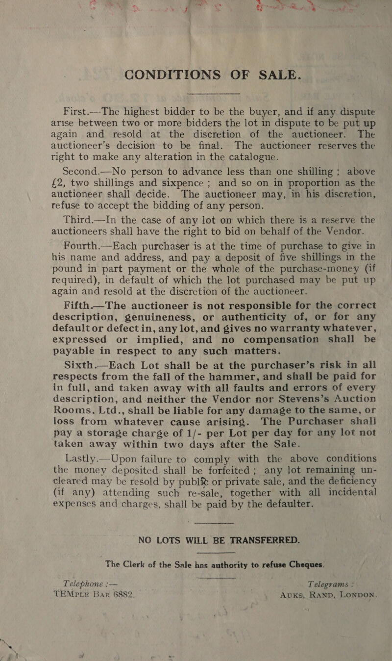 CONDITIONS OF SALE. First.—The highest bidder to be the buyer, and if any dispute arise between two or more bidders the lot in dispute to be put up again and resold at the discretion of the auctioneer. The auctioneer’s decision to be final. The auctioneer reserves the right to make any alteration in the catalogue. Second.—No person to advance less than one shilling ; above £2, two shillings and sixpence ; and so on in proportion as the auctioneer shall decide. The auctioneer may, in his sumed Ai refuse to accept the bidding of any person. Third.—In the case of any lot om which there is a reserve the auctioneers shall have the right to bid on behalf of the Vendor. Fourth.—Each purchaser is at the time of purchase to give in his name and address, and pay a deposit of five shillings in the pound in part payment or the whole of the purchase-money (if required), in default of which the lot purchased may be put up again and resold at the discretion of the auctioneer. Fifth.—The auctioneer is not responsible for the correct description, genuineness, or authenticity of, or for any default or defect in, any lot, and gives no warranty whatever, expressed or implied, and no compensation shall be payable in respect to any such matters. Sixth.—Each Lot shall be at the purchaser’s risk in all respects from the fall of the hammer, and shall be paid for in full, and taken away with all faults and errors of every description, and neither the Vendor nor Stevens’s Auction Rooms, Ltd., shall be liable for any damage to the same, or loss from whatever cause arising. The Purchaser shall pay a storage charge of 1/- per Lot per day for any lot not taken away within two days after the Sale. Lastly.—Upon failure to comply with the above conditions the money deposited shall be forfeited ; any lot remaining un- cleared may be resold by publ&amp; or private sale, and the deficiency (if any) attending such re-sale, together with all incidental expenses and charges, shall be paid by the defaulter. NO LOTS WILL BE TRANSFERRED. The Clerk of the Sale has authority to refuse Cheques. Telephone :— wer Telegrams : TEMPLE Bar 6882. . Avuxs, Ranp, LONDON. 