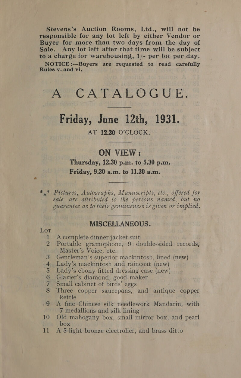 Stevens’s Auction Rooms, Ltd., will not be responsible for any lot left by either Vendor or Buyer for more than two days from the day of Sale. Any lot left after that time will be subject to a charge for warehousing, 1/- per lot per day. NOTICE :—Buyers are requested to read carefully Rules v. and vi. A CATALOGUE. Friday, June 12th, 1931. AT 12.30 O'CLOCK. ON VIEW : Thursday, 12.30 p.m. to 5.30 p.m. Friday, 9.30 a.m. to 11.30 a.m.  ** Pictures, Autographs, Manuscripts, etc., offered for sale are attributed to the persons named, but no guarantee as to their genuineness 1s given or implied.  MISCELLANEOUS. A complete dinner jacket suit Portable gramophone, 9 double-sided. records, Master’s Voice, etc. Gentleman’s superior mackintosh, lined (new) Lady’s mackintosh.and raincoat (new) Lady’s ebony fitted dressing case (new) Glazier’s diamond, good maker Small cabinet of birds’ eggs Three copper saucepans, and antique copper kettle A fine Chinese silk needlework Mandarin, with 7 medallions and silk lining : sy © MYIHHAAWD NHG 10 Old mahogany box, small mirror box, and pearl box